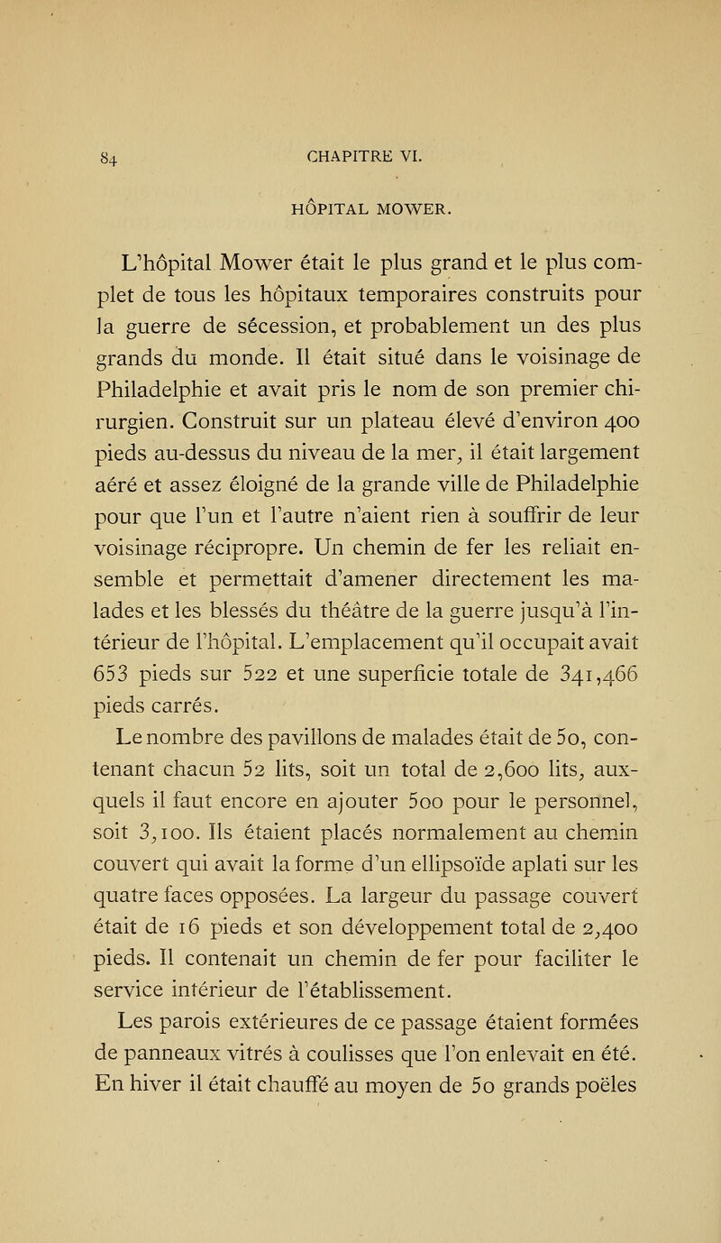 HÔPITAL MOWER. L'hôpital Mower était le plus grand et le plus com- plet de tous les hôpitaux temporaires construits pour la guerre de sécession, et probablement un des plus grands du monde. Il était situé dans le voisinage de Philadelphie et avait pris le nom de son premier chi- rurgien. Construit sur un plateau élevé d'environ 400 pieds au-dessus du niveau de la mer^ il était largement aéré et assez éloigné de la grande ville de Philadelphie pour que Tun et Tautre n'aient rien à souffrir de leur voisinage récipropre. Un chemin de fer les reliait en- semble et permettait d'amener directement les ma- lades et les blessés du théâtre de la guerre jusqu'à l'in- térieur de l'hôpital. L'emplacement qu'il occupait avait 653 pieds sur 522 et une superficie totale de 341,466 pieds carrés. Le nombre des pavillons de malades était de 5o, con- tenant chacun 52 lits, soit un total de 2,600 lits^, aux- quels il faut encore en ajouter 5oo pour le personnel, soit 3^100. Ils étaient placés normalement au chemin couvert qui avait la forme d'un ellipsoïde aplati sur les quatre faces opposées. La largeur du passage couvert était de 16 pieds et son développement total de 2;,4oo pieds. Il contenait un chemin de fer pour faciUter le service intérieur de l'étabUssement. Les parois extérieures de ce passage étaient formées de panneaux vitrés à couUsses que l'on enlevait en été. En hiver il était chauffé au moyen de 5o grands poêles