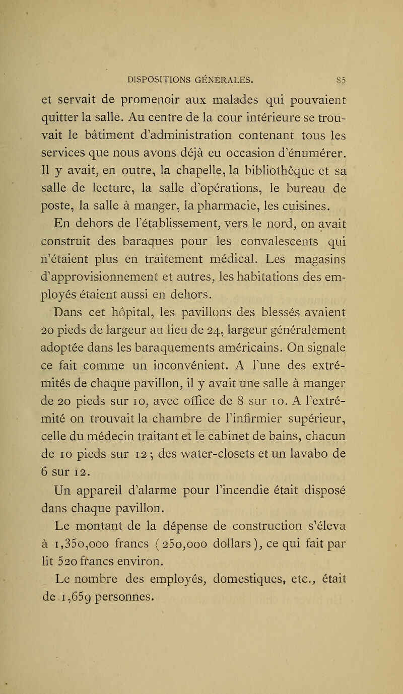 et servait de promenoir aux malades qui pouvaient quitter la salle. Au centre de la cour intérieure se trou- vait le bâtiment d'administration contenant tous les services que nous avons déjà eu occasion d'énumérer. Il y avait^ en outre, la chapelle, la bibliothèque et sa salle de lecture, la salle d'opérations, le bureau de poste, la salle à manger, la pharmacie, les cuisines. En dehors de l'établissement^ vers le nord, on avait construit des baraques pour les convalescents qui n'étaient plus en traitement médical. Les magasins d'approvisionnement et autres^, les habitations des em- ployés étaient aussi en dehors. Dans cet hôpital, les pavillons des blessés avaient 20 pieds de largeur au lieu de 24, largeur généralement adoptée dans les baraquements américains. On signale ce fait comme un inconvénient. A l'une des extré- mités de chaque pavillon, il y avait une salle à manger de 20 pieds sur 10, avec office de 8 sur 10. A l'extré- mité on trouvait la chambre de l'infirmier supérieur, celle du médecin traitant et le cabinet de bains, chacun de 10 pieds sur 12 -, des water-closets et un lavabo de 6 sur 12. Un appareil d'alarme pour l'incendie était disposé dans chaque pavillon. Le montant de la dépense de construction s'éleva à i,35o,ooo francs ( 25o,ooo dollars), ce qui fait par Ut 520 francs environ. Le nombre des employés, domestiques, etc., était de 1,559 personnes.
