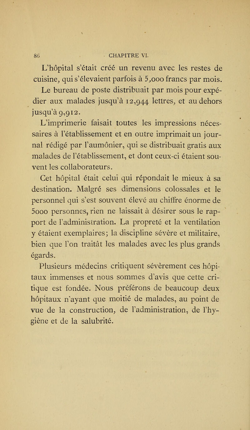 L'hôpital s'était créé un revenu avec les restes de cuisine^ qui s'élevaient parfois à 5^ooo francs par mois. Le bureau de poste distribuait par mois pour expé- dier aux malades jusqu'à 12,944 lettres^ et au dehors jusqu'à 9,912. L'imprimerie faisait toutes les impressions néces- saires à l'établissement et en outre imprimait un jour- nal rédigé par l'aumônier, qui se distribuait gratis aux malades de l'établissement, et dont ceux-ci étaient sou- vent les collaborateurs. Cet hôpital était celui qui répondait le mieux à sa destination. Malgré ses dimensions colossales et le personnel qui s'est souvent élevé au chiffre énorme de 5ooo personnes, rien ne laissait à désirer sous le rap^ port de l'administration. La propreté et la ventilation y étaient exemplaires; la discipline sévère et militaire, bien que l'on traitât les malades avec les plus grands égards. Plusieurs médecins critiquent sévèrement ces hôpi- taux immenses et nous sommes d'avis que cette cri- tique est fondée. Nous préférons de beaucoup deux hôpitaux n'ayant que moitié de malades, au point de vue de la construction^ de l'administration, de l'hy- giène et de la salubrité.