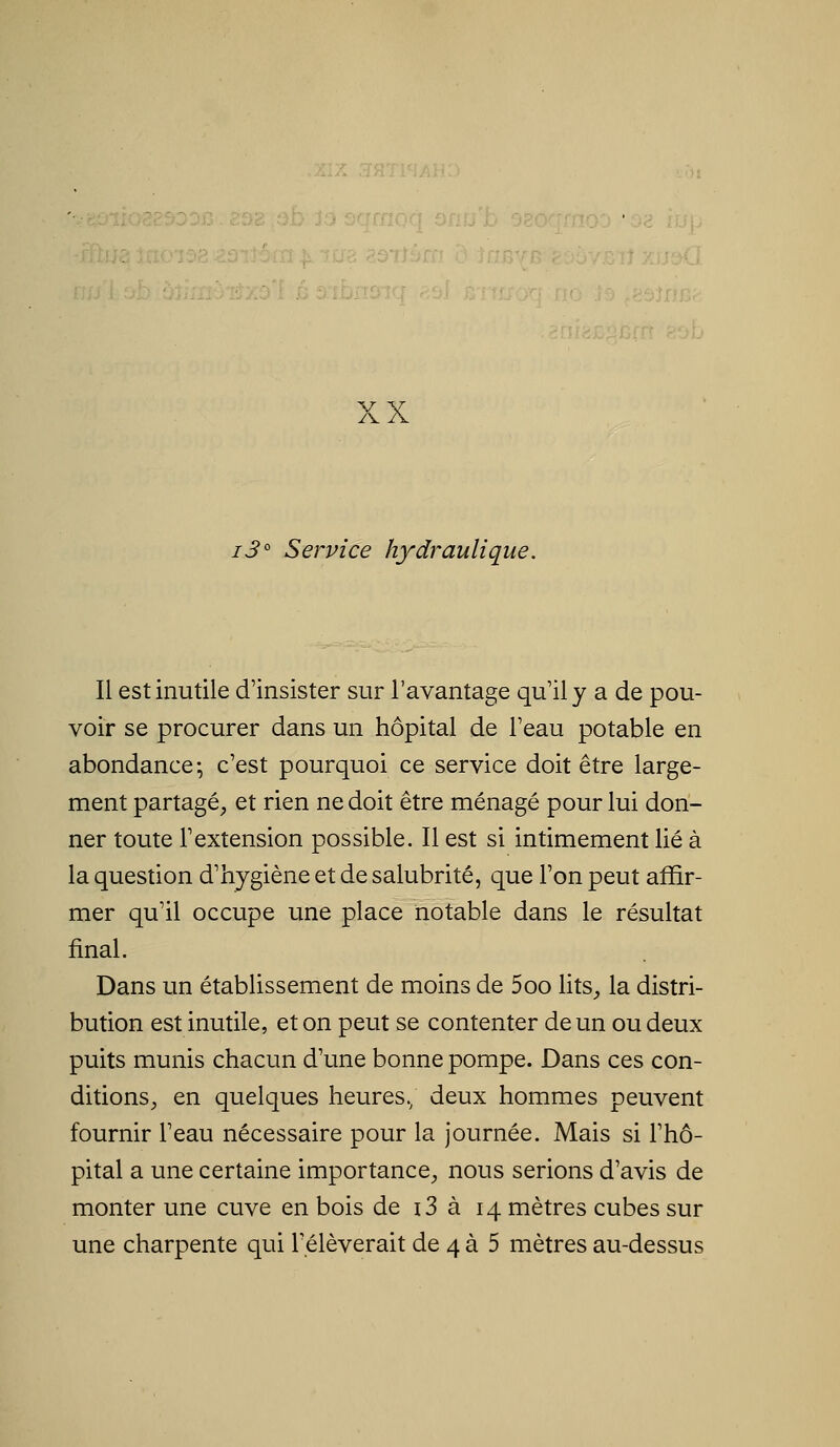 i3° Service hydraulique. Il est inutile d'insister sur l'avantage qu'il y a de pou- voir se procurer dans un hôpital de l'eau potable en abondance; c'est pourquoi ce service doit être large- ment partagé^ et rien ne doit être ménagé pour lui don- ner toute l'extension possible. Il est si intimement lié à la question d'hygiène et de salubrité, que l'on peut affir- mer qu'il occupe une place notable dans le résultat final. Dans un établissement de moins de 5oo lits, la distri- bution est inutile, et on peut se contenter de un ou deux puits munis chacun d'une bonne pompe. Dans ces con- ditions^ en quelques heures.; deux hommes peuvent fournir l'eau nécessaire pour la journée. Mais si l'hô- pital a une certaine importance, nous serions d'avis de monter une cuve en bois de i3 à 14 mètres cubes sur une charpente qui relèverait de 4 à 5 mètres au-dessus