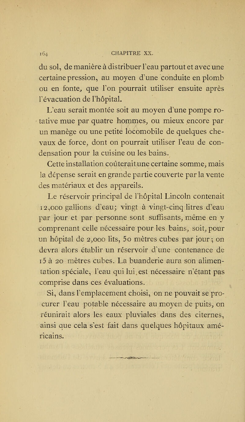 du sol, de manière à distribuer Teau partout et avec une certaine pression, au moyen d'une conduite en plomb ou en fonte^ que Ton pourrait utiliser ensuite après Févacuation de Ftiôpital. L'eau serait montée soit au moyen d'une pompe ro- tative mue par quatre hommes^, ou mieux encore par un manège ou une petite locomobile de quelques che- vaux de force^ dont on pourrait utiliser l'eau de con- densation pour la cuisine ou les bains. Cette installation coûterait une certaine somme^ mais la dépense serait en grande partie couverte par la vente des matériaux et des appareils. Le réservoir principal de l'hôpital Lincoln contenait 12,000 gallions d'eau; vingt à vingt-cinq litres d'eau par jour et par personne sont suffisants^, même en j comprenant celle nécessaire pour les bains^, soit^ pour un hôpital de 2^,000 lits, 5o mètres cubes par jour^ on devra alors établir un réservoir d\me contenance de i5 à 20 mètres cubes. La buanderie aura son alimen- tation spéciale, l'eau qui lui, est nécessaire n'étant pas comprise dans ces évaluations. Si, dans l'emplacement choisi, on ne pouvait se pro- curer l'eau potable nécessaire au moyen de puits, on réunirait alors les eaux pluviales dans des citernes, ainsi que cela s'est fait dans quelques hôpitaux amé- ricains. --v>vô5SCevsù-^—
