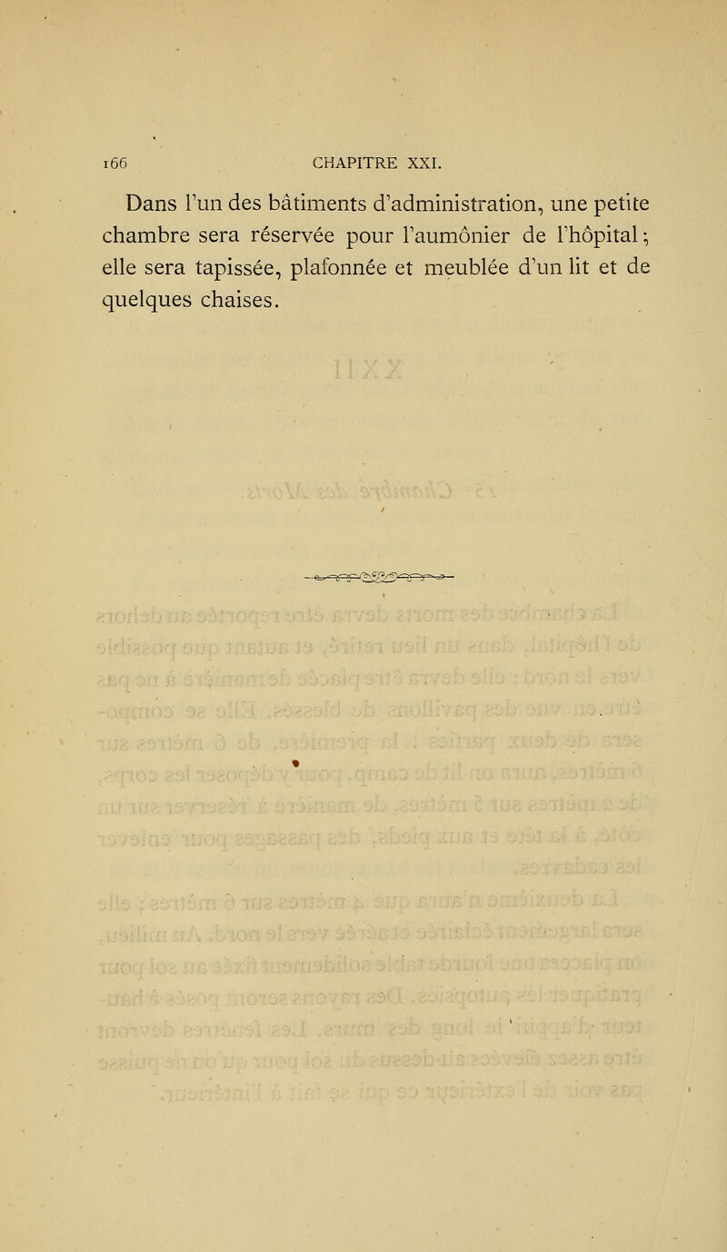 Dans l'un des bâtiments d'administration, une petite chambre sera réservée pour Faumônier de l'hôpital-, elle sera tapissée, plafonnée et meublée d'un ht et de quelques chaises.