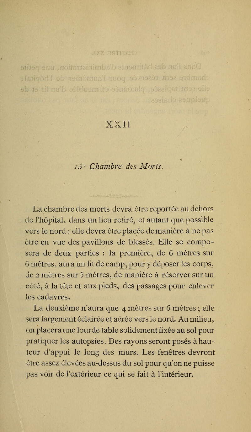 /3° Chambre des Morts. La chambre des morts devra être reportée au dehors de rhôpital, dans un Heu retiré^ et autant que possible vers le nord-, elle devra être placée de manière à ne pas être en vue des pavillons de blessés. Elle se compo- sera de deux parties : la première, de 6 mètres sur 6 mètres, aura un lit de camp, pour y déposer les corpS;, de 2 mètres sur 5 mètres, de manière à réserver sur un côté, à la tête et aux pieds, des passages pour enlever les cadavres. La deuxième n'aura que 4 mètres sur 6 mètres ; elle sera largement éclairée et aérée vers le nord. Au milieu, on placera une lourde table solidement fixée au sol pour pratiquer les autopsies. Des rayons seront posés à hau- teur d'appui le long des murs. Les fenêtres devront être assez élevées au-dessus du sol pour qu'on ne puisse pas voir de Textérieur ce qui se fait à Fintérieur.