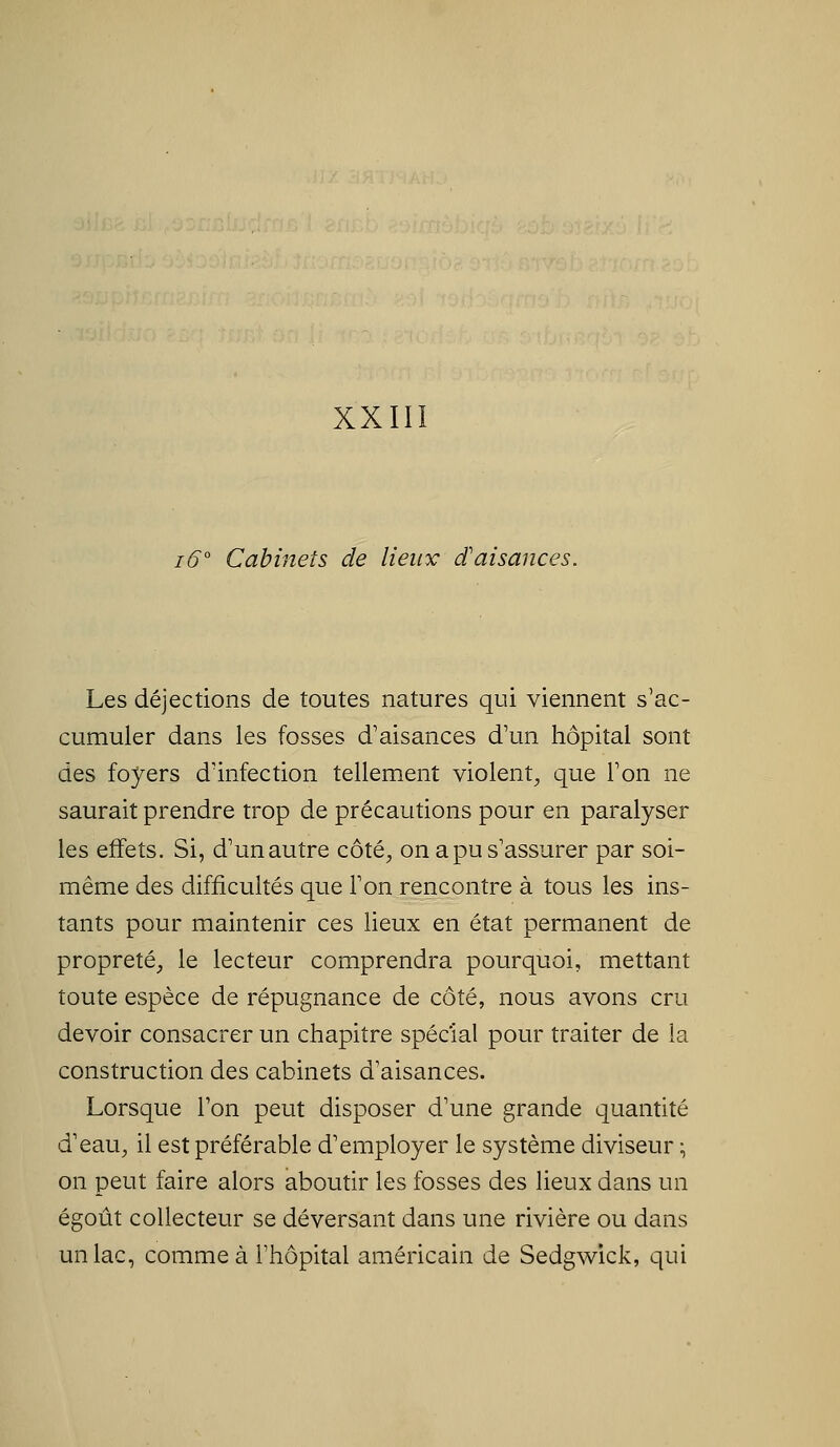 XXIIÏ 16 Cabinets de lieux d'aisances. Les déjections de toutes natures qui viennent s'ac- cumuler dans les fosses d'aisances d'un hôpital sont des foyers d'infection tellement violent^ que l'on ne saurait prendre trop de précautions pour en paralyser les effets. Si, d'un autre côté^ on a pu s'assurer par soi- même des difficultés que l'on rencontre à tous les ins- tants pour maintenir ces lieux en état permanent de propreté, le lecteur comprendra pourquoi, mettant toute espèce de répugnance de côté, nous avons cru devoir consacrer un chapitre spécial pour traiter de la construction des cabinets d'aisances. Lorsque l'on peut disposer d'une grande quantité d'eau, il est préférable d'employer le système diviseur :, on peut faire alors aboutir les fosses des lieux dans un égoût collecteur se déversant dans une rivière ou dans un lac, comme à l'hôpital américain de Sedgwick, qui