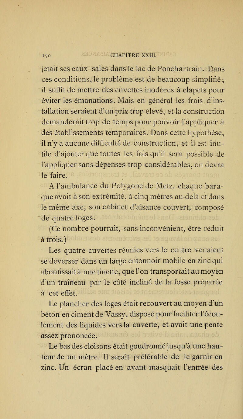 jetait ses eaux sales dans le lac de Ponchartrain. Dans ces conditions, le problème est de beaucoup simplifié^ il suffit de mettre des cuvettes inodores à clapets pour éviter les émanations. Mais en général les frais d'ins- tallation seraient d'un prix trop élevé, et la construction demanderait trop de temps pour pouvoir l'appliquer à des établissements temporaires. Dans cette hypothèse, il n'y a aucune difficulté de construction, et il est inu- tile d'ajouter que toutes les fois qu'il sera possible de l'appliquer sans dépenses trop considérables, on devra le faire. A l'ambulance du Polygone de Metz^ chaque bara- que avait à son extrémité, à cinq mètres au-delà et dans le même axe, son cabinet d'aisance couvert, composé 'de quatre loges. (Ce nombre pourrait;, sans inconvénient^, être réduit à trois. ) Les quatre cuvettes réunies vers le centre venaient se déverser dans un large entonnoir mobile en zinc qui aboutissait à une tinette, que l'on transportait au moyen d'un traîneau par le côté incliné de la fosse préparée à cet effet. Le plancher des loges était recouvert au moyen d'un béton en ciment de Vassy, disposé pour faciliter l'écou- lement des liquides vers la cuvette, et avait une pente assez prononcée. Le bas des cloisons était goudronné jusqu'à une hau- teur de un mètre. Il serait préférable de le garnir en zinc. Un écran placé en avant masquait l'entrée des