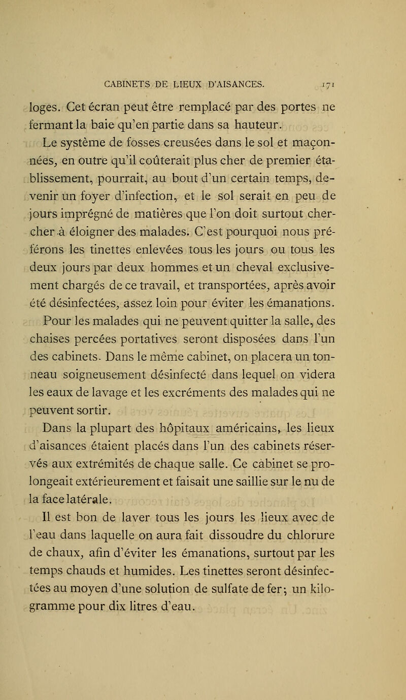 CABINETS DE LIEUX D'AISANCES. jyi loges. Cet écran peut être remplacé par des portes ne fermant la baie qu'en partie dans sa hauteur. Le système de fosses creusées dans le sol et maçon- nées, en outre qu'il coûterait plus cher de premier éta- blissement, pourrait, au bout d'un certain temps, de- venir un foyer d'infection, et le sol serait en peu de jours imprégné de matières que l'on doit surtout cher- cher à éloigner des malades. C'est pourquoi nous pré- férons les tinettes enlevées tous les jours ou tous les deux jours par deux hommes et un cheval exclusive- ment chargés de ce travail, et transportées^, après avoir été désinfectées;, assez loin pour éviter les émanations. Pour les malades qui ne peuvent quitter la salle, des chaises percées portatives seront disposées dans l'un des cabinets- Dans le mênie cabinet, on placera un ton- neau soigneusement désinfecté dans lequel on videra les eaux de lavage et les excréments des malades qui ne peuvent sortir. Dans la plupart des hôpitaux américains, les lieux d'aisances étaient placés dans l'un des cabinets réser- vés aux extrémités de chaque salle. Ce cabinet se pro- longeait extérieurement et faisait une saillie sur le nu de la face latérale. Il est bon de laver tous les jours les lieux avec de l'eau dans laquelle on aura fait dissoudre du chlorure de chaux, afin d'éviter les émanations, surtout par les temps chauds et humides. Les tinettes seront désinfec- tées au moyen d'une solution de sulfate de fer^ un kilo- gramme pour dix litres d'eau.