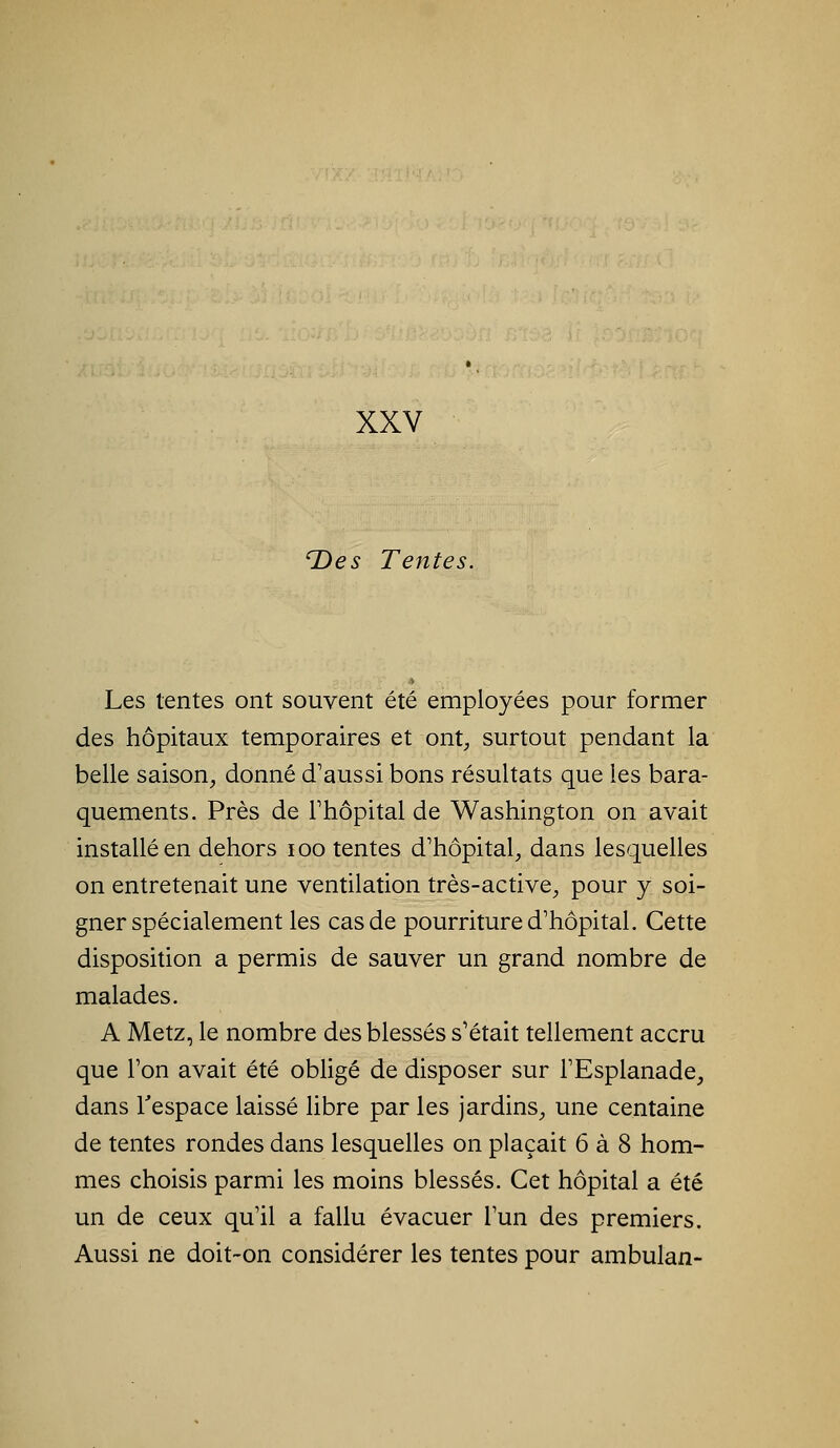 T)es Tentes. Les tentes ont souvent été employées pour former des hôpitaux temporaires et ont^, surtout pendant la belle saison, donné d'aussi bons résultats que les bara- quements. Près de Thôpital de Washington on avait installé en dehors loo tentes d'hôpital, dans lesquelles on entretenait une ventilation très-active, pour y soi- gner spécialement les cas de pourriture d'hôpital. Cette disposition a permis de sauver un grand nombre de malades. A Metz, le nombre des blessés s'était tellement accru que l'on avait été obligé de disposer sur l'Esplanade, dans l'espace laissé libre par les jardins, une centaine de tentes rondes dans lesquelles on plaçait 6 à 8 hom- mes choisis parmi les moins blessés. Cet hôpital a été un de ceux qu'il a fallu évacuer l'un des premiers. Aussi ne doit-on considérer les tentes pour ambulan-