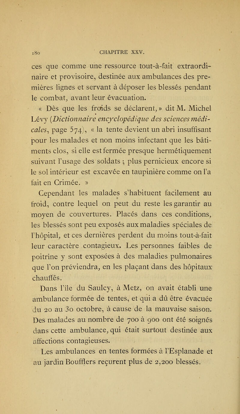 ces que comme une ressource tout-à-fait extraordi- naire et provisoire, destinée aux ambulances des pre- mières lignes et servant à déposer les blessés pendant le combat, avant leur évacuation. (( Dès que les frorids se déclarent, » dit M. Michel Lévy [Dictionnaire encyclopédique des sciences médi- cales^ page 574), (.(. la tente devient un abri insuffisant pour les malades et non moins infectant que les bâti- ments clos, si elle est fermée presque hermétiquement suivant Tusage des soldats -, plus pernicieux encore si le sol intérieur est excavée en taupinière comme on Ta fait en Crimée. » Cependant les malades s'habituent facilement au froid, contre lequel on peut du reste les garantir au moyen de couvertures. Placés dans ces conditions, les blessés sont peu exposés aux maladies spéciales de l'hôpital, et ces dernières perdent du moins tout-à-fait leur caractère contagieux. Les personnes faibles de poitrine y sont exposées à des maladies pulmonaires que Ton préviendra, en les plaçant dans des hôpitaux chauffés. Dans rîle du Saulcy, à Metz, on avait étabH une ambulance formée de tentes, et qui a dû être évacuée du 20 au 3o octobre, à cause de la mauvaise saison. Des malades au nombre de 700 à 900 ont été soignés dans cette ambulance, qui était surtout destinée aux affections contagieuses. Les ambulances en tentes formées à FEsplanade et au jardin Bouffiers reçurent plus de 2,200 blessés.