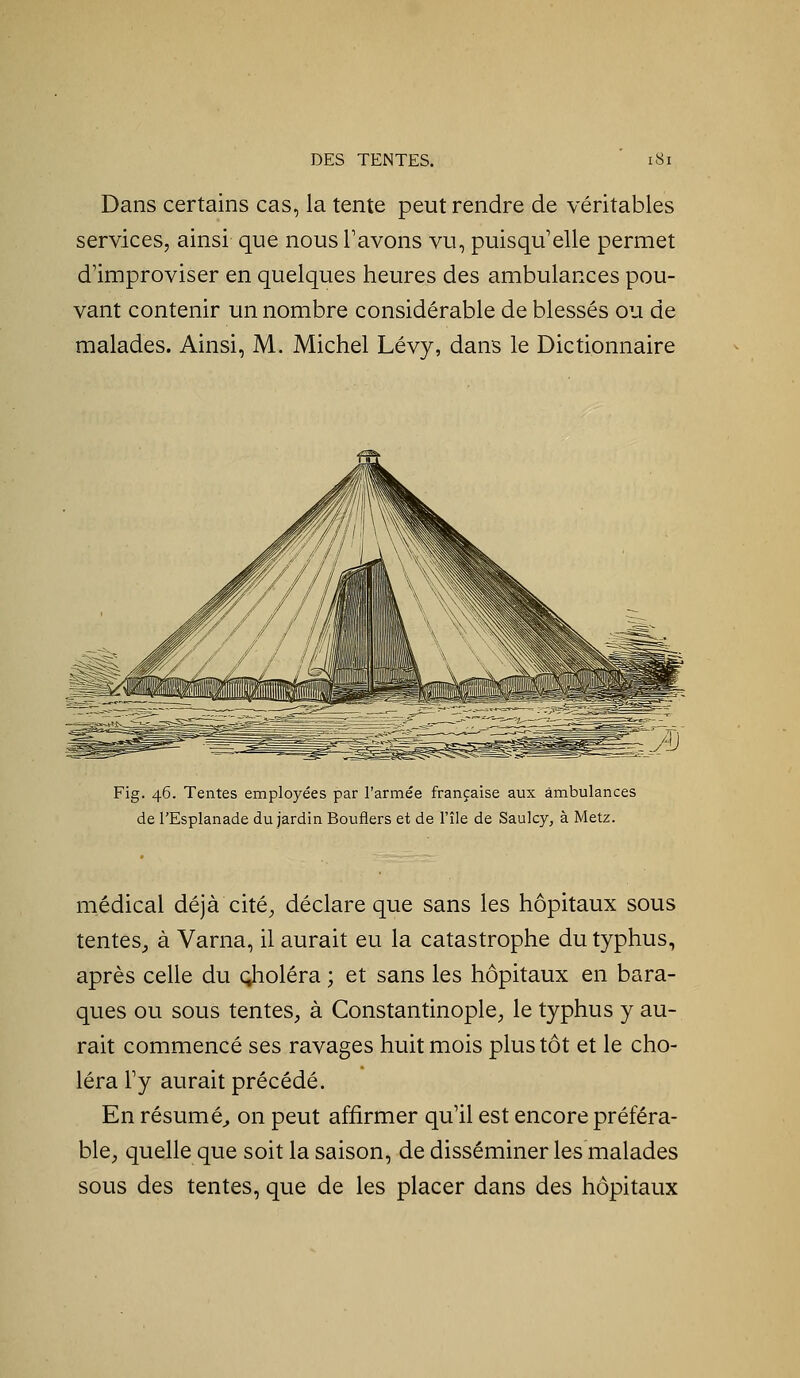 Dans certains cas, la tente peut rendre de véritables services, ainsi que nous Tavons vu, puisqu'elle permet d'improviser en quelques heures des ambulances pou- vant contenir un nombre considérable de blessés ou de malades. Ainsi, M. Michel Lévy, dans le Dictionnaire Fig. 46. Tentes employées par l'armée française aux ambulances de l'Esplanade du jardin Bouflers et de l'île de Saulcy, à Metz. médical déjà cité^ déclare que sans les hôpitaux sous tentes_, à Varna, il aurait eu la catastrophe du typhus, après celle du choléra ; et sans les hôpitaux en bara- ques ou sous tentes^ à Constantinople, le typhus y au- rait commencé ses ravages huit mois plus tôt et le cho- léra l'y aurait précédé. En résumé^ on peut affirmer qu'il est encore préféra- ble^ quelle que soit la saison, de disséminer les malades sous des tentes, que de les placer dans des hôpitaux