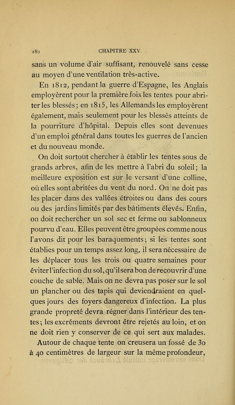sans un volume d'air suffisant^, renouvelé sans cesse au moyen d'une ventilation très-active. En i8[2, pendant la guerre d'Espagne, les Anglais employèrent pour la première fois les tentes pour abri- ter les blessés; en i8i5, les Allemands les employèrent également^ mais seulement pour les blessés atteints de la pourriture d'hôpital. Depuis elles sont devenues d'un emploi général dans toutes les guerres de l'ancien et du nouveau monde. On doit surtout chercher à établir les tentes sous de grands arbres, afin de les mettre à l'abri du soleil; la meilleure exposition est sur le versant d'une colline, où elles sont abritées du vent du nord. On ne doit pas les placer dans des vallées étroites ou dans des cours ou des jardins limités par des bâtiments élevés. Enfin, on doit rechercher un sol sec et ferme ou sablonneux pourvu d'eau. Elles peuvent être groupées comme nous l'avons dit pour les baraquements -, si les tentes sont établies pour un temps assez long^ il sera nécessaire de les déplacer tous les trois ou quatre semaines pour éviterl'infection du sol, qu'ilserabon de recouvrir d'une couche de sable. Mais on ne devra pas poser sur le sol un plancher ou des tapis qui deviendraient en quel- ques jours des foyers dangereux d'infection. La plus grande propreté devra régner dans l'intérieur des ten- tes ; les excréments devront être rejetés au loin, et on ne doit rien y conserver de ce qui sert aux malades. Autour de chaque tente on creusera un fossé de 3o à 40 centimètres de largeur sur la même profondeur.