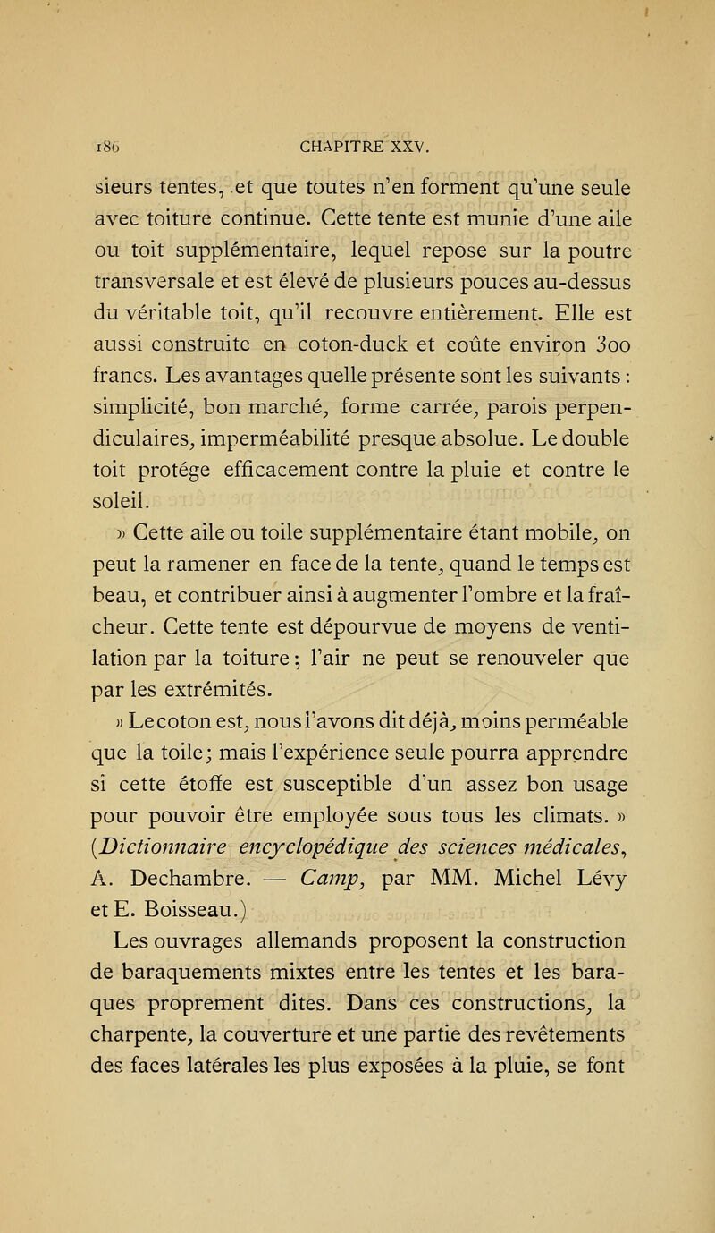 sieurs tentes, .et que toutes n'en forment qu'une seule avec toiture continue. Cette tente est munie d'une aile ou toit supplémentaire, lequel repose sur la poutre transversale et est élevé de plusieurs pouces au-dessus du véritable toit, qu'il recouvre entièrement. Elle est aussi construite en coton-duck et coûte environ 3oo francs. Les avantages quelle présente sont les suivants : simplicité, bon marché, forme carrée, parois perpen- diculaires, imperméabilité presque absolue. Le double toit protège efficacement contre la pluie et contre le soleil. » Cette aile ou toile supplémentaire étant mobile, on peut la ramener en face de la tente, quand le temps est beau, et contribuer ainsi à augmenter l'ombre et la frciî- cheur. Cette tente est dépourvue de moyens de venti- lation par la toiture -, l'air ne peut se renouveler que par les extrémités. )) Lecoton est, nous l'avons dit déjà^ moins perméable que la toile; mais l'expérience seule pourra apprendre si cette étoffe est susceptible d'un assez bon usage pour pouvoir être employée sous tous les climats. » [Dictionnaire encyclopédique des sciences médicales^ A. De chambre. — Camp^ par MM. Michel Lévy et E. Boisseau.) Les ouvrages allemands proposent la construction de baraquements mixtes entre les tentes et les bara- ques proprement dites. Dans ces constructions, la charpente, la couverture et une partie des revêtements des faces latérales les plus exposées à la pluie, se font
