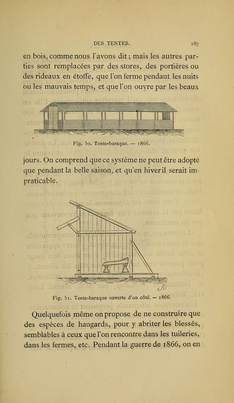 en boiS;, comme nous l'avons dit ; mais les autres par- ties sont remplacées par des stores^ des portières ou des rideaux en étoffe, que Ton ferme pendant les nuits ou les mauvais temps, et que Ton ouvre par les beaux Fig. 5o. Tente-baraque. — i' jours. On comprend que ce système ne peut être adopté que pendant la belle saison^ et qu'en hiver il serait im- praticable. J Fig. 5i. Tente-baraque ouverte d'un côté. — 1866. Quelquefois même on propose de ne construire que des espèces de hangards, pour y abriter les blessés, semblables à ceux que Ton rencontre dans les tuileries, dans les fermes, etc. Pendant la guerre de 1866, on en
