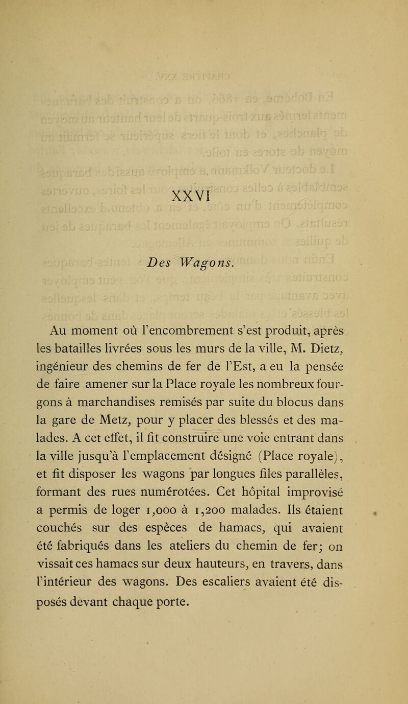 Des Wagons. Au moment où Tencombrement s'est produit, après les batailles livrées sous les murs de la ville, M. Dietz^ ingénieur des chemins de fer de TEst, a eu la pensée de faire amener sur la Place royale les nombreux four- gons à marchandises remisés par suite du blocus dans la gare de Metz^ pour y placer des blessés et des ma- lades. A cet effet, il fit construire une voie entrant dans la ville jusqu'à l'emplacement désigné (Place royale), et fit disposer les wagons par longues files parallèles, formant des rues numérotées. Cet hôpital improvisé a permis de loger i^ooo à 1,200 malades. Ils étaient couchés sur des espèces de hamacs^ qui avaient été fabriqués dans les ateliers du chemin de fer; on vissait ces hamacs sur deux hauteurs^ en travers, dans l'intérieur des wagons. Des escaUers avaient été dis- posés devant chaque porte.