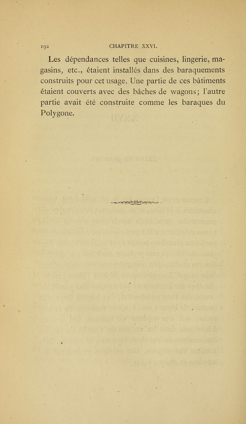 Les dépendances telles que cuisines, lingerie, ma- gasins^ etc., étaient installés dans des baraquements construits pour cet usage. Une partie de ces bâtiments étaient couverts avec des bâches de wagons ; Tautre partie avait été construite comme les baraques du Polygone.