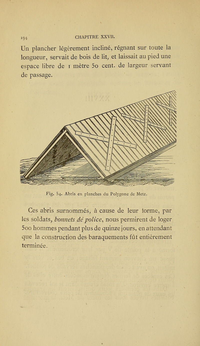 Un plancher légèrement incliné, régnant sur toute la longueur, servait de bois de lit, et laissait au pied une espace libre de i mètre 5o cent, de largeur servant de passage. Fig. 54. Abris en planches du Polygone de Metz. Ces abris surnommés^ à cause de leur forme, par les soldats^, bonnets dé police^ nous permirent de loger 5oo hommes pendant plus de quinze jours, en attendant que la construction des baraquements fût entièrement terminée.