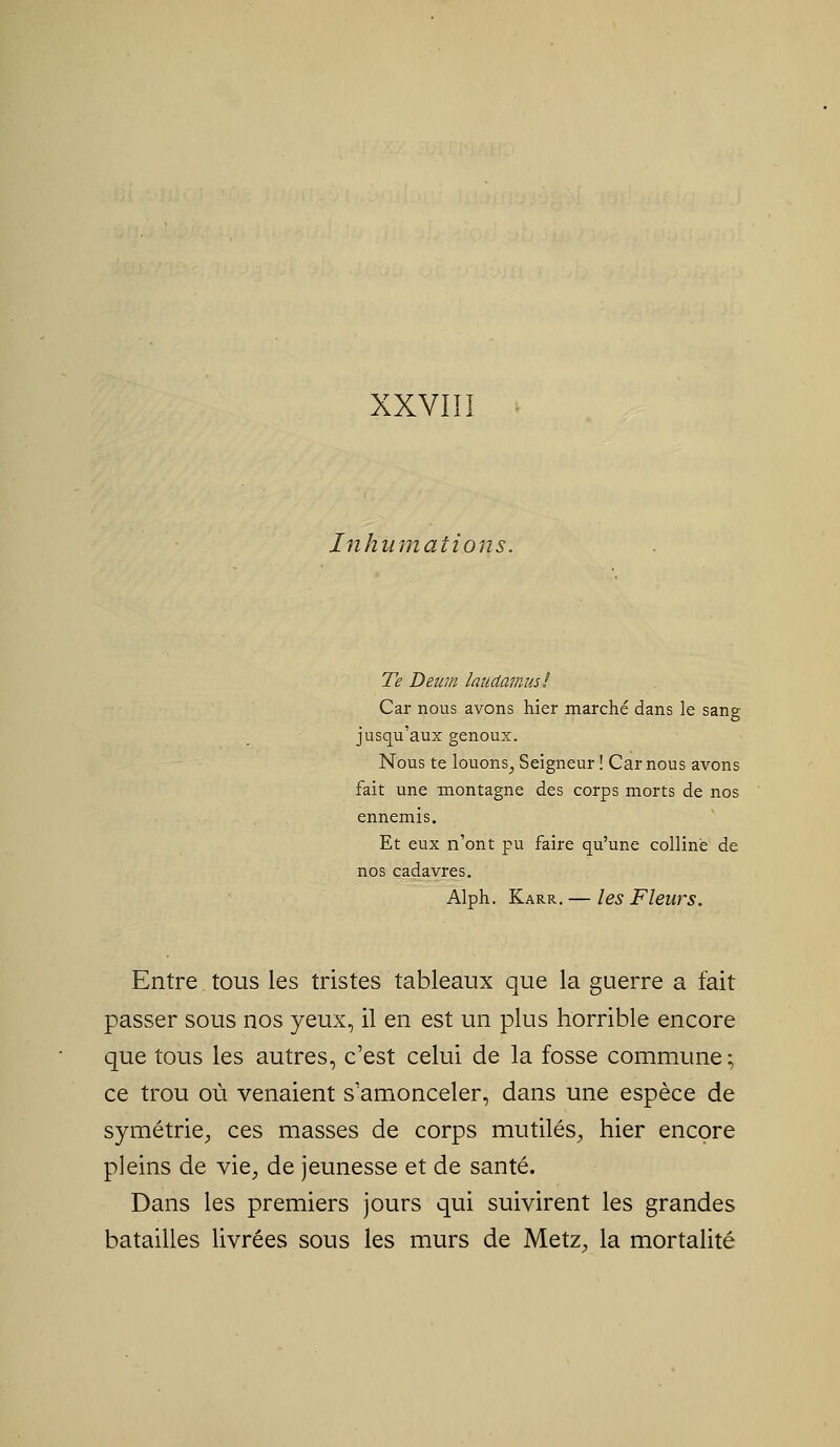 Inhiimaéions. Te Deum laudamus! Car nous avons hier marché dans le sang jusqu'aux genoux. Nous te louons^ Seigneur ! Car nous avons fait une montagne des corps morts de nos ennemis. Et eux n'ont pu faire qu'une colline de nos cadavres, Alph. Karr, — les Fleurs. Entre tous les tristes tableaux que la guerre a fait passer sous nos yeux, il en est un plus horrible encore que tous les autres, c'est celui de la fosse commune; ce trou où venaient s'amonceler, dans une espèce de symétrie^, ces masses de corps mutilés^, hier encore pleins de vie, de jeunesse et de santé. Dans les premiers jours qui suivirent les grandes batailles livrées sous les murs de Metz, la mortalité