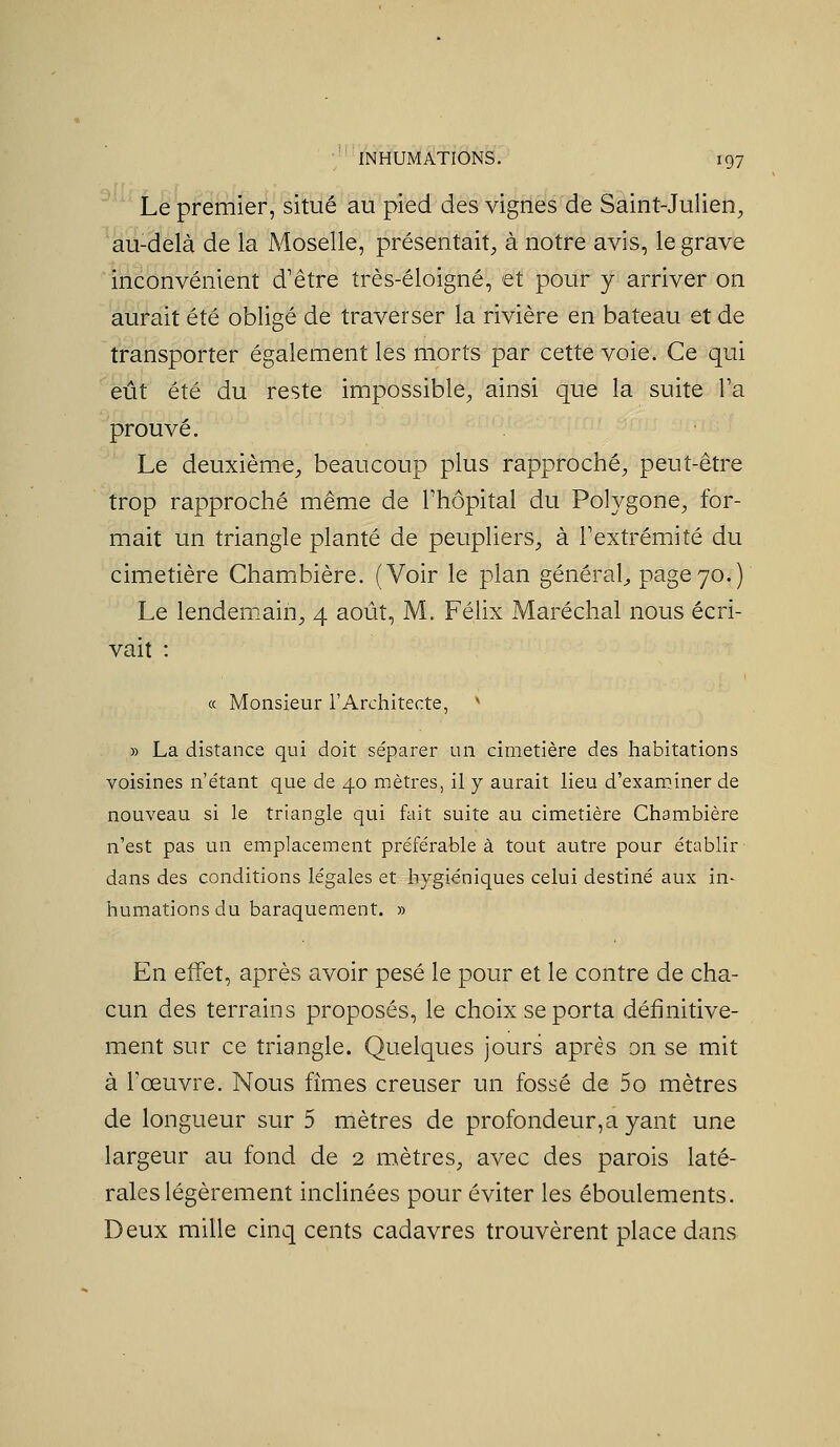 '^ Le premier, situé au pied des vignes de Saint-Julien^ au-delà de la Moselle, présentait, à notre avis, le grave inconvénient d'être très-éloigné, et pour y arriver on aurait été obligé de traverser la rivière en bateau et de transporter également les morts par cette voie. Ce qui eût été du reste impossible, ainsi que la suite l'a prouvé. Le deuxième, beaucoup plus rapproché, peut-être trop rapproché même de l'hôpital du Polygone, for- mait un triangle planté de peupliers, à l'extrémité du cimetière Chambière. (Voir le plan général^ page 70.) Le lendem-ain, 4 août, M. Félix Maréchal nous écri- vait : « Monsieur l'Architecte, ' » La distance qui doit séparer un cimetière des habitations voisines n'e'tant que de 40 mètres, il y aurait lieu d'examiner de nouveau si le triangle qui fait suite au cimetière Chambière n'est pas un emplacement préférable à tout autre pour établir dans des conditions légales et hygiéniques celui destiné aux in- humations du baraquement. » En effet, après avoir pesé le pour et le contre de cha- cun des terrains proposés, le choix se porta définitive- ment sur ce triangle. Quelques jours après on se mit à l'œuvre. Nous fîmes creuser un fossé de 5o mètres de longueur sur 5 mètres de profondeur,a yant une largeur au fond de 2 mètres, avec des parois laté- rales légèrement inclinées pour éviter les éboulements. Deux mille cinq cents cadavres trouvèrent place dans
