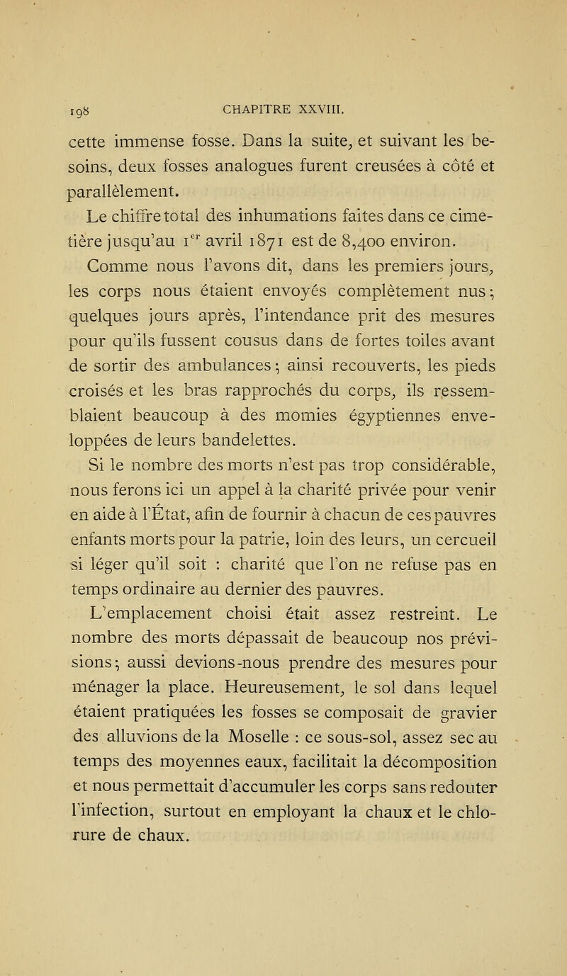 cette immense fosse. Dans la suite, et suivant les be- soins, deux fosses analogues furent creusées à côté et parallèlement. Le chiffre total des inhumations faites dans ce cime- tière jusqu'au i' avril 1871 est de 8,400 environ. Comme nous Tavons dit, dans les premiers jourS;, les corps nous étaient envoyés complètement nus -, quelques jours après, l'intendance prit des mesures pour qu'ils fussent cousus dans de fortes toiles avant de sortir des ambulances -, ainsi recouverts, les pieds croisés et les bras rapprochés du corps, ils ressem- blaient beaucoup à des momies égyptiennes enve- loppées de leurs bandelettes. Si le nombre des morts n'est pas trop considérable, nous ferons ici un appel à la charité privée pour venir en aide à l'État, afin de fournir à chacun de ces pauvres enfants morts pour la patrie, loin des leurs, un cercueil si léger qu'il soit : charité que l'on ne refuse pas en temps ordinaire au dernier des pauvres. L'emplacement choisi était assez restreint. Le nombre des morts dépassait de beaucoup nos prévi- sions-, aussi devions-nous prendre des mesures pour ménager la place. Heureusement, le sol dans lequel étaient pratiquées les fosses se composait de gravier des alluvions de la Moselle : ce sous-sol, assez sec au temps des moyennes eaux, facilitait la décomposition et nous permettait d'accumuler les corps sans redouter l'infection, surtout en employant la chaux et le chlo- rure de chaux.