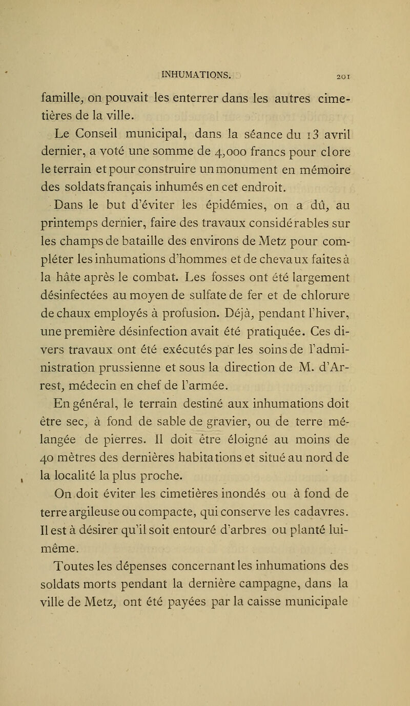famille^ on pouvait les enterrer dans les autres cime- tières de la ville. Le Conseil municipal, dans la séance du i3 avril dernier, a voté une somme de 4,000 francs pour clore le terrain et pour construire un monument en mémoire des soldats français inhumés en cet endroit. Dans le but d'éviter les épidémies, on a dû^ au printemps dernier, faire des travaux considérables sur les champs de bataille des environs de Metz pour com- pléter les inhumations d'hommes et de chevaux faites à la hâte après le combat. Les fosses ont été largement désinfectées au moyen de sulfate de fer et de chlorure de chaux employés à profusion. Déjà, pendant Thiver, une première désinfection avait été pratiquée. Ces di- vers travaux ont été exécutés par les soins de Tadmi- nistration prussienne et sous la direction de M. d'Ar- rest, médecin en chef de Tarmée. En général, le terrain destiné aux inhumations doit être sec, à fond de sable de gravier, ou de terre mé- langée de pierres. 11 doit être éloigné au moins de 40 mètres des dernières habitations et situé au nord de la localité la plus proche. On doit éviter les cimetières inondés ou à fond de terre argileuse ou compacte, qui conserve les cadavres. Il est à désirer qu'il soit entouré d'arbres ou planté lui- même. Toutes les dépenses concernant les inhumations des soldats morts pendant la dernière campagne, dans la ville de Metz, ont été payées par la caisse municipale