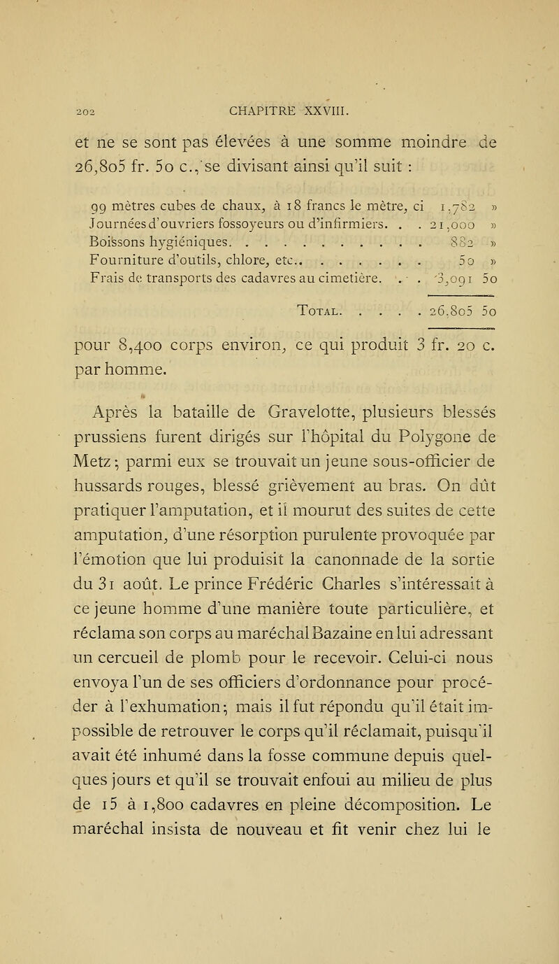 et ne se sont pas élevées à une somme moindre de 26,8o5 fr. 5o c.,'se divisant ainsi qu'il suit : 99 mètres cubes de chaux, à i8 francs le mètre, ci 1,782 » Journées d'ouvriers fossoyeurs ou d'infirmiers. , . 21,000 » Boissons hygiéniques 802 » Fourniture d'outils, chlore, etc 5o » Frais de transports des cadavres au cimetière. .• . 'S^ogi 5o Total 26,8o5 5o pour 8,400 corps environ^ ce qui produit 3 fr. 20 c. par homme. Après la bataille de Gravelotte, plusieurs blessés prussiens furent dirigés sur Thôpital du Polygone de Metz-, parmi eux se trouvait un jeune sous-officier de hussards rouges, blessé grièvement au bras. On dût pratiquer l'amputation, et iî mourut des suites de cette amputation, d'une résorption purulente provoquée par l'émotion que lui produisit la canonnade de la sortie du3i août Le prince Frédéric Charles s'intéressait à ce jeune homme d'une manière toute particulière, et réclama son corps au maréchal Bazaine en lui adressant un cercueil de plomb pour le recevoir. Celui-ci nous envoya l'un de ses officiers d'ordonnance pour procé- der à l'exhumation^ mais il fut répondu qu'il était im- possible de retrouver le corps qu'il réclamait, puisqu'il avait été inhumé dans la fosse commune depuis quel- ques jours et qu'il se trouvait enfoui au miUeu de plus de i5 à 1,800 cadavres en pleine décomposition. Le maréchal insista de nouveau et fit venir chez lui le