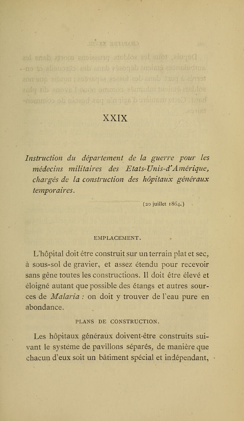 Instruction du département de la guerre pour les médecins militaires des Etats-Unis-d'Amérique,, chargés de la construction des hôpitaux généraux temporaires. (20 juillet 1864.) EMPLACEMENT. Uhôpital doit être construit sur un terrain plat et sec^, à sous-sol de gravier, et assez étendu pour recevoir sans gêne toutes les constructions. Il doit être élevé et éloigné autant que possible des étangs et autres sour- ces de Malaria : on doit y trouver de Teau pure en abondance. PLANS DE CONSTRUCTION. Les hôpitaux généraux doivent-être construits sui- vant le système de pavillons séparés^, de manière que chacun d'eux soit un bâtiment spécial et indépendant,