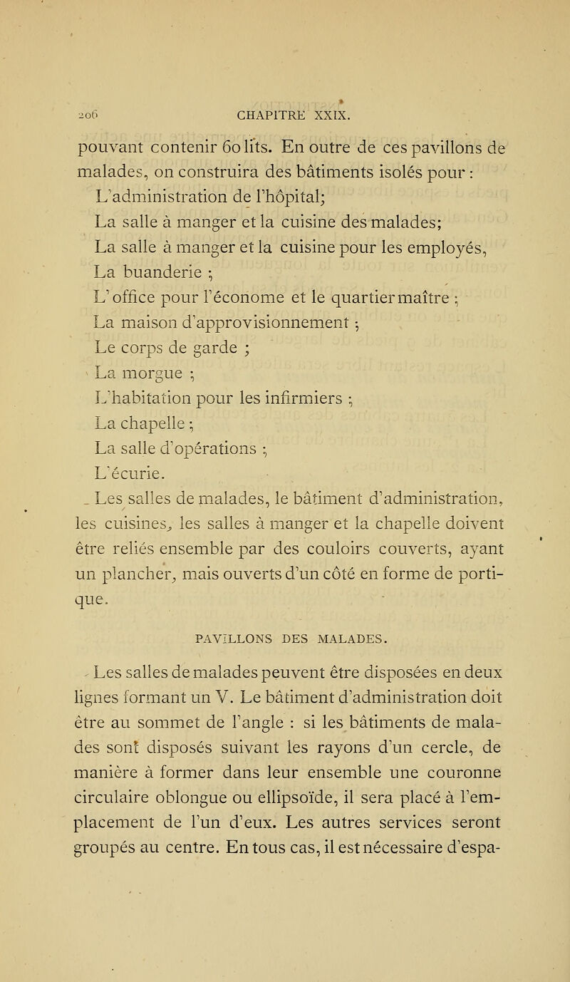pouvant contenir 60 lits. En outre de ces pavillons de malades, on construira des bâtiments isolés pour : L'administration de l'hôpital; La salle à manger et la cuisine des malades; La salle à manger et la cuisine pour les employés, La buanderie -, L'office pour Féconome et le quartier maître • La maison d'approvisionnement -, Le corps de garde ; ^ La morgue -, L'habitation pour les infirmiers :, La chapelle -, La salle d'opérations -, L'écurie. _ Les salles de malades, le bâtiment d'administration, les cuisines^ les salles à manger et la chapelle doivent être reliés ensemble par des couloirs couverts, ayant un plancher^ mais ouverts d'un côté en forme de porti- que. PAVILLONS DES MALADES. - Les salies de malades peuvent être disposées en deux lignes formant un V. Le bâtiment d'administration doit être au sommet de l'angle : si les bâtiments de mala- des sont disposés suivant les rayons d'un cercle, de manière à former dans leur ensemble une couronne circulaire oblongue ou ellipsoïde, il sera placé à l'em- placement de l'un d'eux. Les autres services seront groupés au centre. En tous cas, il est nécessaire d'espa-