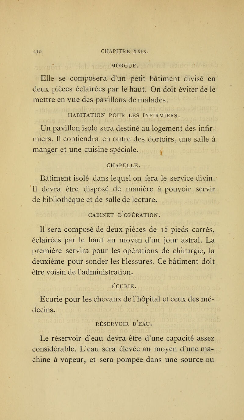 MORGUE. Elle se composera d'un petit bâtiment divisé en deux pièces éclairées par le haut. Qn doit éviter de le mettre en vue des pavillons de malades. HABITATION POUR LES INFIRMIERS. Un pavillon isolé sera destiné au logement des infir- miers. Il contiendra en outre des dortoirs, une salle à manger et une cuisine spéciale. . . CHAPELLE. Bâtiment isolé dans lequel on fera le service divin.^ 11 devra être disposé de manière à pouvoir servir de bibliothèque et de salle de lecture. CABINET d'opération. Il sera composé de deux pièces de i5 pieds carrés^, éclairées par le haut au moyen dMn jour astral. La première servira pour les opérations de chirurgie^ la deuxième pour sonder les blessures. Ce bâtiment doit être voisin de l'administration. ÉCURIE. Ecurie pour les chevaux de l'hôpital et ceux des mé- decins. RÉSERVOIR d'eau. Le réservoir d'eau devra être d'une capacité assez considérable. L'eau sera élevée au moyen d'une ma- chine à vapeur, et sera pompée dans une source ou