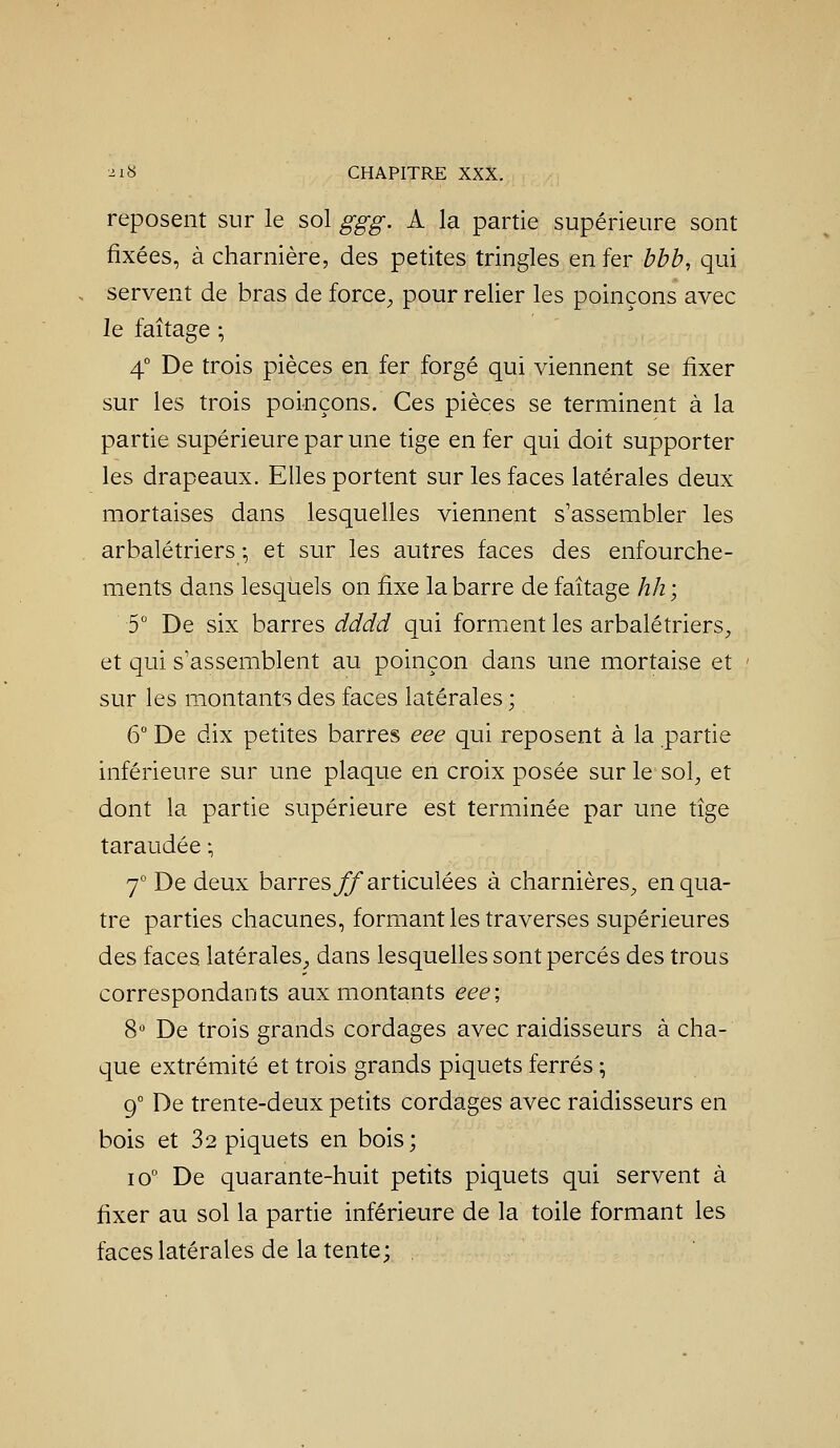 reposent sur le sol ggg. A la partie supérieure sont fixées, à charnière, des petites tringles en fer bbb, qui servent de bras de force^ pour relier les poinçons avec le faîtage ; 4° De trois pièces en fer forgé qui viennent se fixer sur les trois poi-nçons. Ces pièces se terminent à la partie supérieure par une tige en fer qui doit supporter les drapeaux. Elles portent sur les faces latérales deux mortaises dans lesquelles viennent s'assembler les arbalétriers ; et sur les autres faces des enfourche- ments dans lesquels on fixe la barre de faîtage hh ; 5 De six barres dddd qui forment les arbalétriers, et qui s'assemblent au poinçon dans une mortaise et sur les montants des faces latérales ; 6 De dix petites barres eee qui reposent à la partie inférieure sur une plaque en croix posée sur le sol, et dont la partie supérieure est terminée par une tîge taraudée ; j De deux barres jÇTarticulées à charnières, en qua- tre parties chacunes, formant les traverses supérieures des faces latérales, dans lesquelles sont percés des trous correspondants aux montants eee; 8 De trois grands cordages avec raidisseurs à cha- que extrémité et trois grands piquets ferrés ^ 9° De trente-deux petits cordages avec raidisseurs en bois et 32 piquets en bois; 10 De quarante-huit petits piquets qui servent à fixer au sol la partie inférieure de la toile formant les faces latérales de la tente;