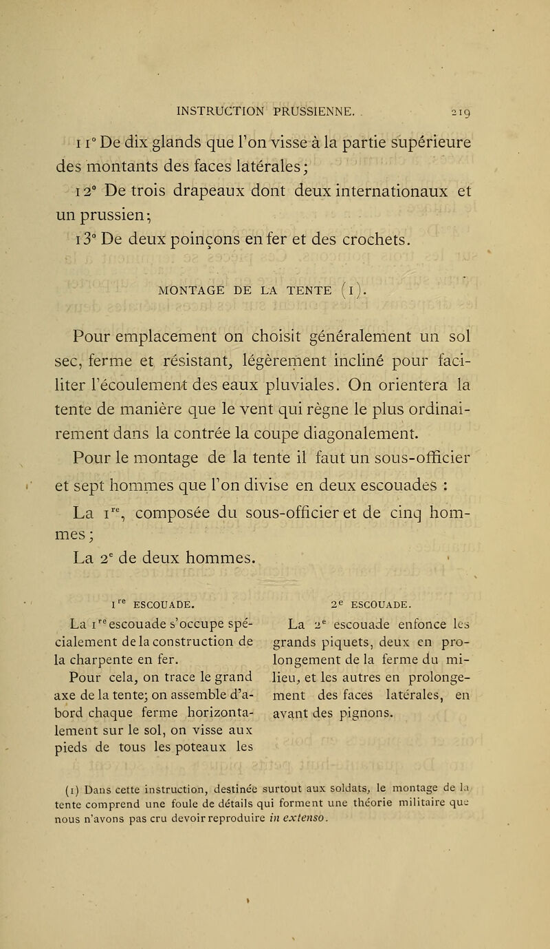 11° De dix glands que Ton visse à la partie supérieure des montants des faces latérales; 12° De trois drapeaux dont deux internationaux et un prussien -, i3° De deux poinçons enfer et des crochets. MONTAGE DE LA TENTE (l). Pour emplacement on choisit généralement un sol sec, ferme et résistant^ légèrement incliné pour faci- liter l'écoulement des eaux pluviales. On orientera la tente de manière que le vent qui règne le plus ordinai- rement dans la contrée la coupe diagonalement. Pour le montage de la tente il faut un sous-officier et sept hommes que Ton divise en deux escouades : La i', composée du sous-officier et de cinq hom- mes; La 2' de deux hommes. !'■* ESCOUADE. 2^ ESCOUADE. La iescouade s'occupe spé- La 2*= escouade enfonce les cialement de la construction de grands piquets, deux en pro- la charpente en fer. longement de la ferme du mi- Pour cela, on trace le grand lieu, et les autres en prolonge- axe de la tente; on assemble d'à- ment des faces latérales, en bord chaque ferme horizonta- avant des pignons, lement sur le sol, on visse aux pieds de tous les poteaux les (i) Dans cette instruction, destinée surtout aux soldats, le montage de l: tente comprend une foule de détails qui forment une théorie militaire quL nous n'avons pas cru devoir reproduire in extenso.