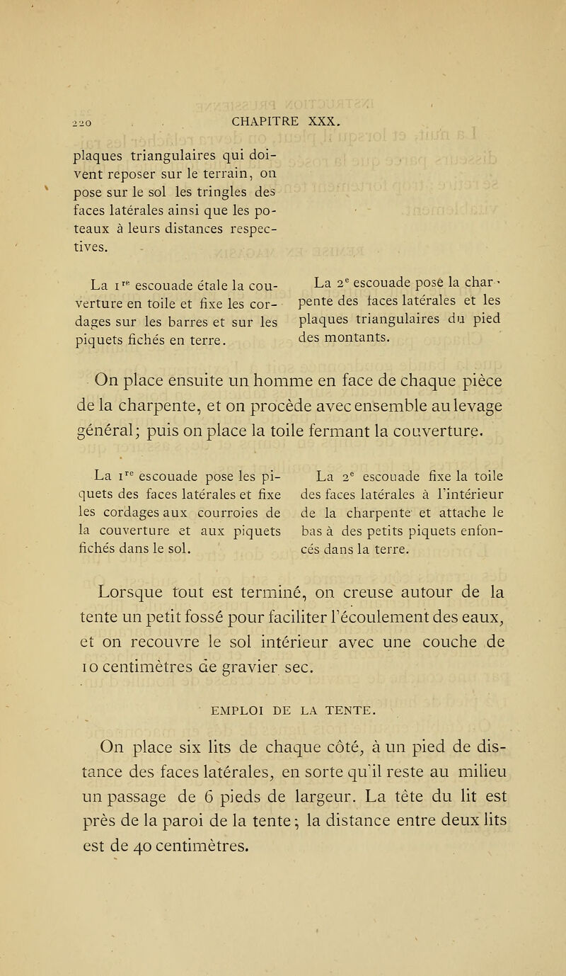 plaques triangulaires qui doi- vent reposer sur le terrain, on pose sur le sol les tringles des faces latérales ainsi que les po- teaux à leurs distances respec- tives. La i^'' escouade étale la cou- La 2' escouade posé la char- verture en toile et fixe les cor- pente des taces latérales et les dages sur les barres et sur les plaques triangulaires du pied piquets fichés en terre. des montants. On place ensuite un homme en face de chaque pièce de la charpente, et on procède avec ensemble au levage général; puis on place la toile fermant la couverture. La i'^*' escouade pose les pi- La 2 escouade fixe la toile quets des faces latérales et fixe des faces latérales à l'intérieur les cordages aux courroies de de la charpente et attache le la couverture et aux piquets bas à des petits piquets enfon- fichés dans le sol. ces dans la terre. Lorsque tout est terminé, on creuse autour de la tente un petit fossé pour faciliter Fécoulement des eaux, et on recouvre le sol intérieur avec une couche de 10 centimètres de gravier sec. EMPLOI DE LA TENTE. On place six lits de chaque côté, à un pied de dis- tance des faces latérales, en sorte qu'il reste au milieu un passage de 6 pieds de largeur. La tète du lit est près de la paroi de la tente -, la distance entre deux lits est de 40 centimètres.