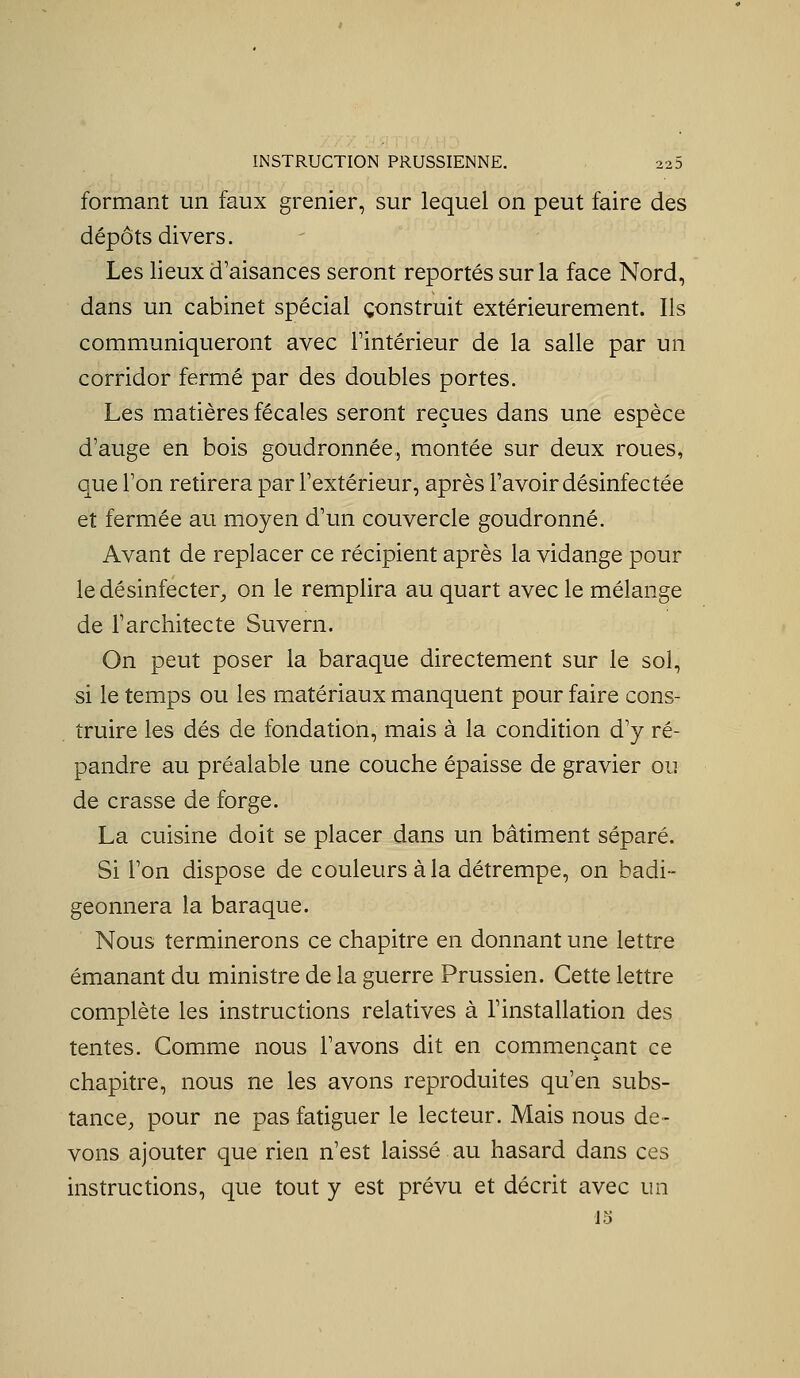 formant un faux grenier, sur lequel on peut faire des dépôts divers. Les lieux d'aisances seront reportés sur la face Nord, dans un cabinet spécial construit extérieurement. Ils communiqueront avec Tintérieur de la salle par un corridor fermé par des doubles portes. Les matières fécales seront reçues dans une espèce d'auge en bois goudronnée, montée sur deux roues, que l'on retirera par l'extérieur, après l'avoir désinfectée et fermée au moyen d'un couvercle goudronné. Avant de replacer ce récipient après la vidange pour le désinfecter^ on le remplira au quart avec le mélange de l'architecte Suvern. On peut poser la baraque directement sur le sol, si le temps ou les matériaux manquent pour faire cons- truire les dés de fondation, mais à la condition d'y ré- pandre au préalable une couche épaisse de gravier ou de crasse de forge. La cuisine doit se placer dans un bâtiment séparé. Si l'on dispose de couleurs à la détrempe, on badi- geonnera la baraque. Nous terminerons ce chapitre en donnant une lettre émanant du ministre de la guerre Prussien. Cette lettre complète les instructions relatives à l'installation des tentes. Comme nous l'avons dit en commençant ce chapitre, nous ne les avons reproduites qu'en subs- tance, pour ne pas fatiguer le lecteur. Mais nous de- vons ajouter que rien n'est laissé au hasard dans ces instructions, que tout y est prévu et décrit avec un 15