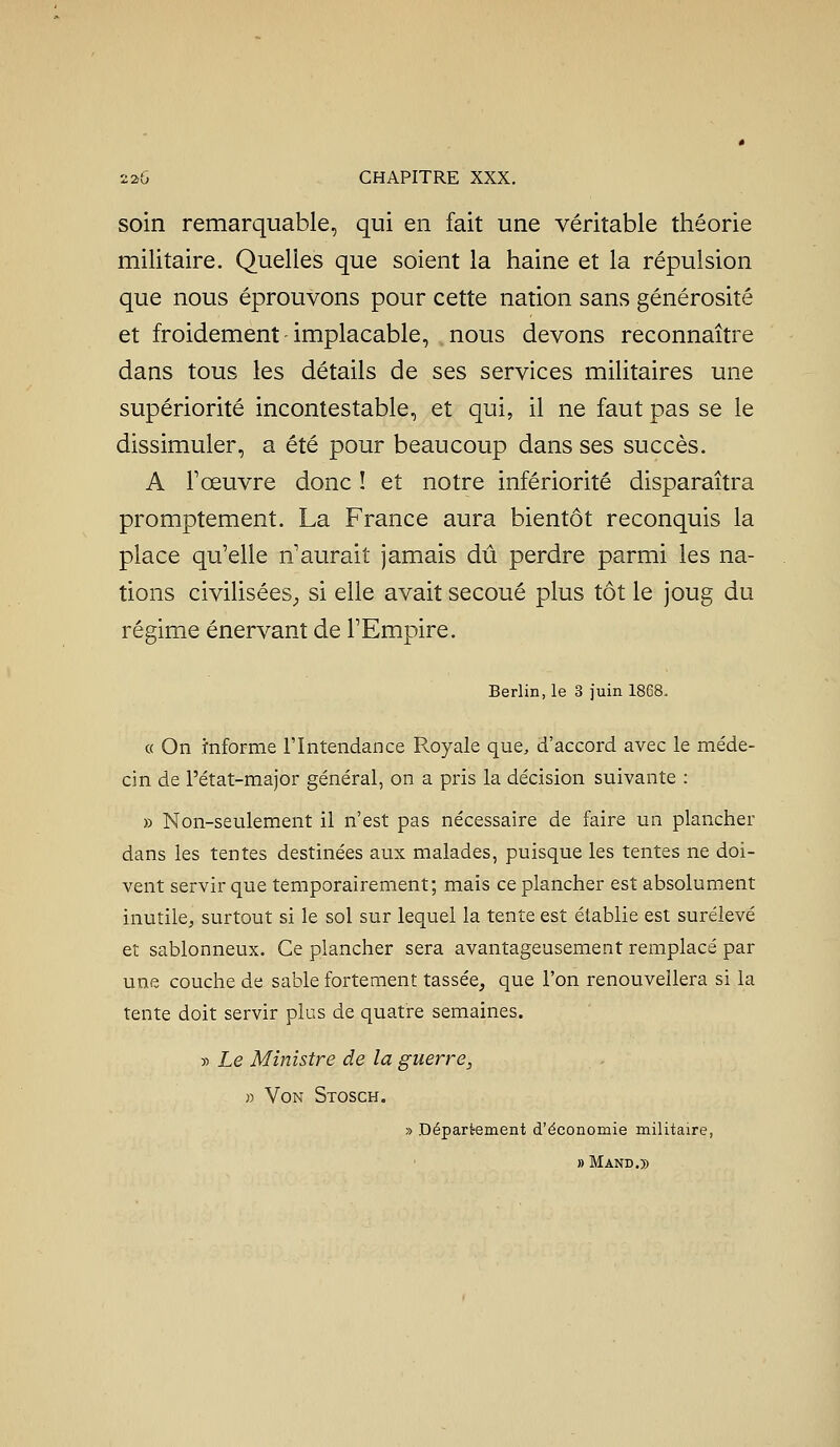 soin remarquable, qui en fait une véritable théorie militaire. Quelles que soient la haine et la répulsion que nous éprouvons pour cette nation sans générosité et froidement implacable, nous devons reconnaître dans tous les détails de ses services militaires une supériorité incontestable, et qui, il ne faut pas se le dissimuler, a été pour beaucoup dans ses succès. A l'œuvre donc ! et notre infériorité disparaîtra promptement. La France aura bientôt reconquis la place qu'elle n'aurait jamais dû perdre parmi les na- tions civilisées^ si elle avait secoué plus tôt le joug du régime énervant de l'Empire. Berlin, le 3 juin 1868. « On mforme l'Intendance Pv.oyale que, d'accord avec le méde- cin de l'état-major général, on a pris la décision suivante : » Non-seulement il n'est pas nécessaire de faire un plancher dans les tentes destinées aux malades, puisque les tentes ne doi- vent servir que temporairement; mais ce plancher est absolument inutile^, surtout si le sol sur lequel la tente est établie est surélevé et sablonneux. Ce plancher sera avantageusement remplacé par une couche de sable fortement tassée, que l'on renouvellera si la tente doit servir plus de quatre semaines. » Le Ministre de la guerre, » VoN Stosch. » Département d'économie militaire, » M AND.))