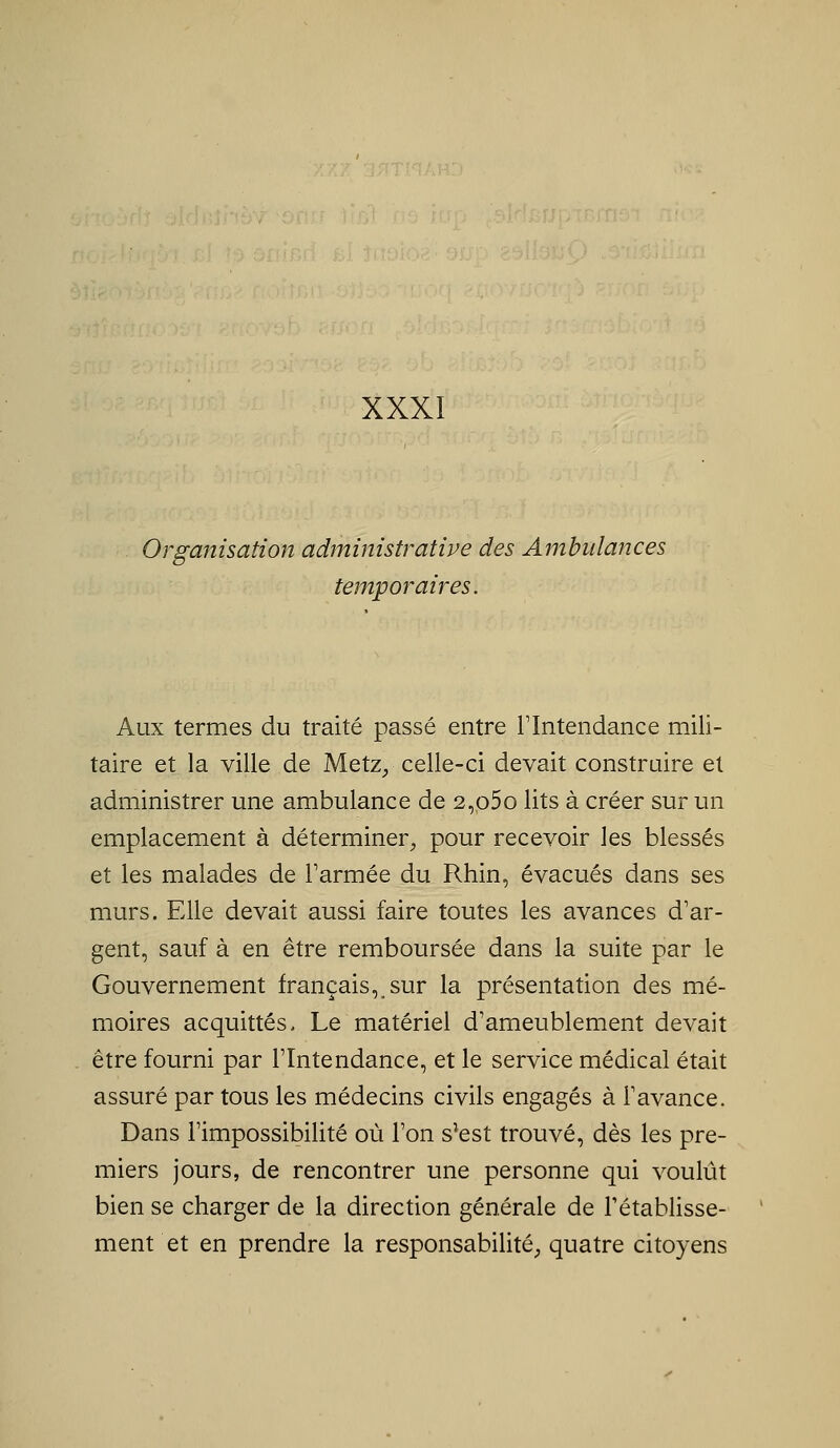 Organisation administrative des Ambulances temporaires. Aux termes du traité passé entre Tlntendance mili- taire et la ville de Metz^ celle-ci devait construire et administrer une ambulance de 2,p5o lits à créer sur un emplacement à déterminer^ pour recevoir les blessés et les malades de Tarmée du Rhin, évacués dans ses murs. Elle devait aussi faire toutes les avances d'ar- gent, sauf à en être remboursée dans la suite par le Gouvernement français, sur la présentation des mé- moires acquittés. Le matériel d'ameublement devait être fourni par l'Intendance, et le service médical était assuré par tous les médecins civils engagés à l'avance. Dans l'impossibilité où l'on s^est trouvé, dès les pre- miers jours, de rencontrer une personne qui voulût bien se charger de la direction générale de l'établisse- ment et en prendre la responsabilité^ quatre citoyens
