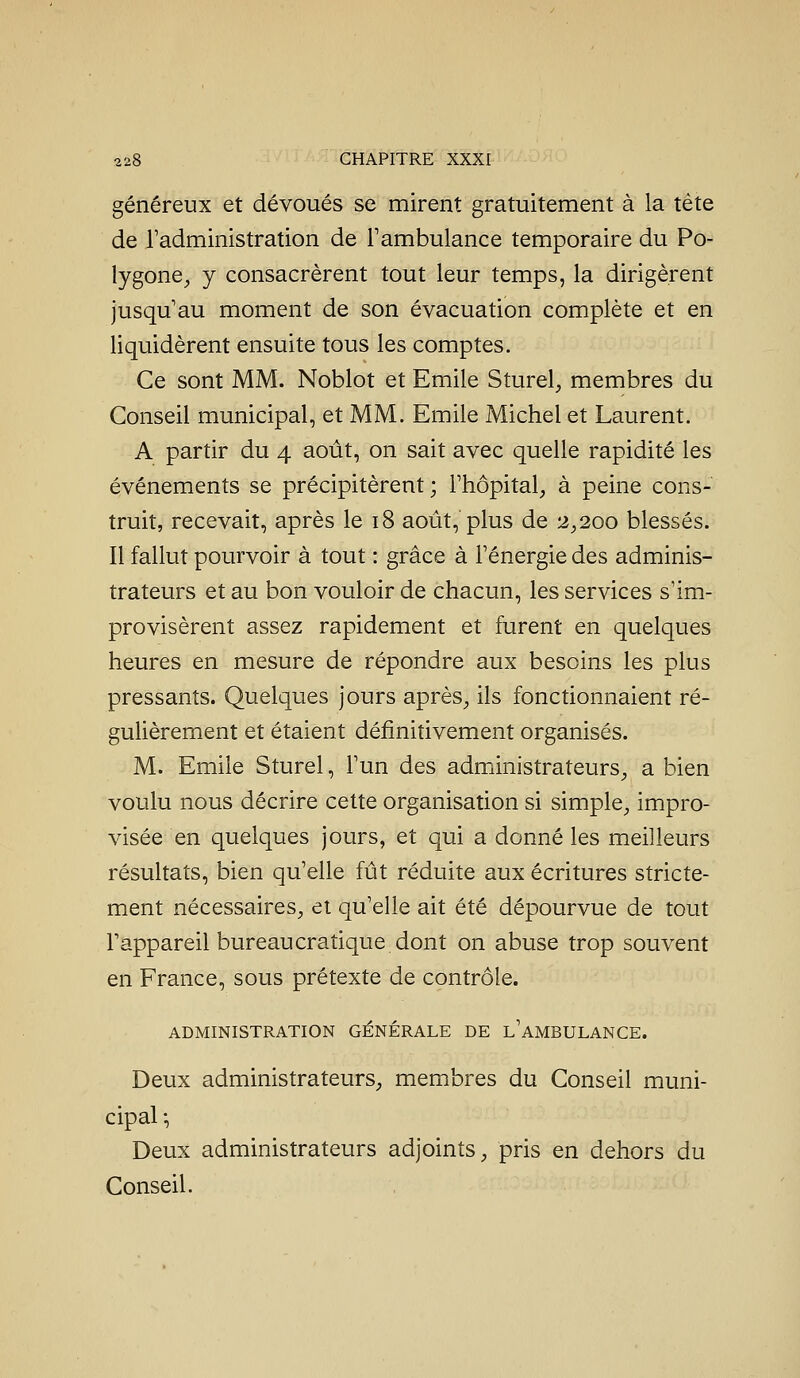 généreux et dévoués se mirent gratuitement à la tête de Tadministration de l'ambulance temporaire du Po- lygone, y consacrèrent tout leur temps, la dirigèrent jusqu'au moment de son évacuation complète et en liquidèrent ensuite tous les comptes. Ce sont MM. Noblot et Emile Sturel, membres du Conseil municipal, et MM. Emile Michel et Laurent. A partir du 4 août, on sait avec quelle rapidité les événements se précipitèrent; l'hôpital, à peine cons- truit, recevait, après le 18 août, plus de 2,200 blessés. Il fallut pourvoir à tout : grâce à l'énergie des adminis- trateurs et au bon vouloir de chacun, les services s'im- provisèrent assez rapidement et furent en quelques heures en mesure de répondre aux besoins les plus pressants. Quelques jours après, ils fonctionnaient ré- gulièrement et étaient définitivement organisés. M. Emile Sturel, l'un des administrateurs, a bien voulu nous décrire cette organisation si simple, impro- visée en quelques jours, et qui a donné les meilleurs résultats, bien qu'elle fût réduite aux écritures stricte- ment nécessaires, et qu'elle ait été dépourvue de tout l'appareil bureaucratique dont on abuse trop souvent en France, sous prétexte de contrôle. ADMINISTRATION GÉNÉRALE DE l'aMBULANCE. Deux administrateurs, membres du Conseil muni- cipal ', Deux administrateurs adjoints, pris en dehors du Conseil.