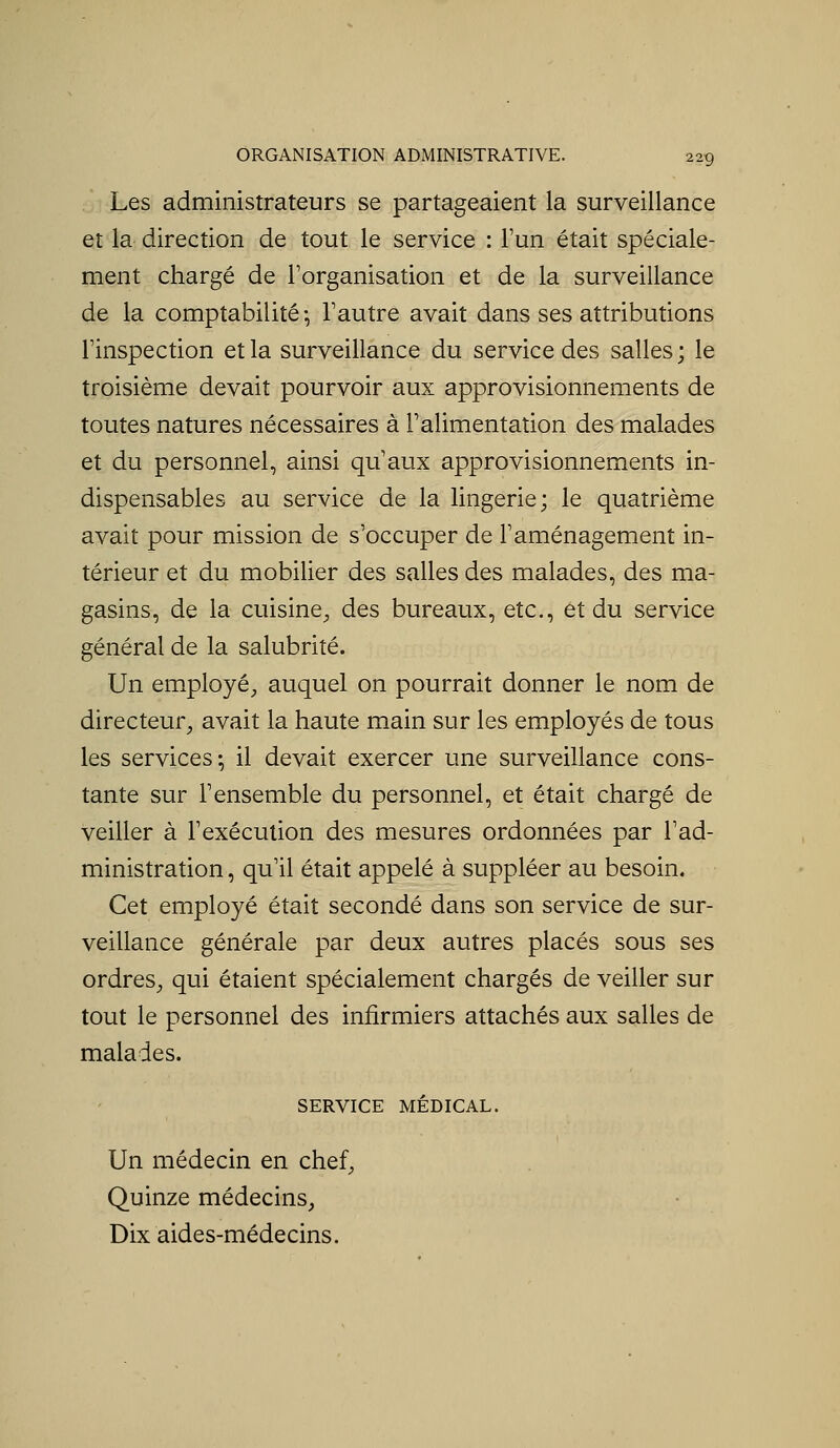 Les administrateurs se partageaient la surveillance et la direction de tout le service : l'un était spéciale- ment chargé de Forganisation et de la surveillance de la comptabilité-, l'autre avait dans ses attributions l'inspection et la surveillance du service des salles; le troisième devait pourvoir aux approvisionnements de toutes natures nécessaires à l'alimentation des malades et du personnel, ainsi qu'aux approvisionnements in- dispensables au service de la lingerie; le quatrième avait pour mission de s'occuper de l'aménagement in- térieur et du mobilier des salles des malades, des ma- gasins, de la cuisine^ des bureaux, etc., et du service général de la salubrité. Un employé, auquel on pourrait donner le nom de directeur, avait la haute main sur les employés de tous les services-, il devait exercer une surveillance cons- tante sur l'ensemble du personnel, et était chargé de veiller à l'exécution des mesures ordonnées par l'ad- ministration , qu'il était appelé à suppléer au besoin. Cet employé était secondé dans son service de sur- veillance générale par deux autres placés sous ses ordres, qui étaient spécialement chargés de veiller sur tout le personnel des infirmiers attachés aux salles de malades. SERVICE MÉDICAL. Un médecin en chef, Quinze médecins, Dix aides-médecins.