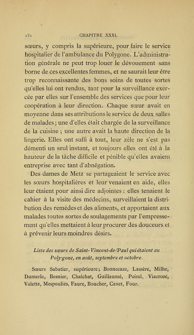 sœurs, y compris la supérieure, pour faire le service hospitalier de F ambulance du Polygone. L'administra- tion générale ne peut trop louer le dévouement sans borne de ces excellentes femmes, et ne saurait leur être trop reconnaissante des bons soins de toutes sortes qu'elles lui ont rendus, tant pour la surveillance exer- cée par elles sur l'ensemble des services que pour leur coopération à leur direction. Chaque sœur avait en moyenne dans ses attributions le service de deux salles de malades; une d'elles était chargée de la surveillance de la cuisine -, une autre avait la haute direction de la lingerie. Elles ont suffi à tout, leur zèle ne s'est pas démenti un seul instant, et toujours elles ont été à la hauteur de la tâche difficile et pénible qu'eiles avaient entreprise avec tant d'abnégation. Des dames de Metz se partageaient le service avec les sœurs hospitalières et leur venaient en aide, elles leur étaient pour ainsi dire adjointes : elles tenaient le cahier à la visite des médecins, surveillaient la distri- bution des remèdes et des aliments, et apportaient aux malades toutes sortes de soulagements par l'empresse- ment qu'elles mettaient à leur procurer des douceurs et à prévenir leurs moindres désirs. Liste des sœurs de Saint- Vincent-de-'Paul qui étaient au Polygone, en août, septembre et octobre. Sœurs Sabatier, supérieure; Bonnecaze^ Lassère, Milhe, Dumerle, Besnier, Chalchatj Guillaume, Poirel, Viacrozé, Valette, Mespouliès, Faure, Boucher^ Canet, Four.
