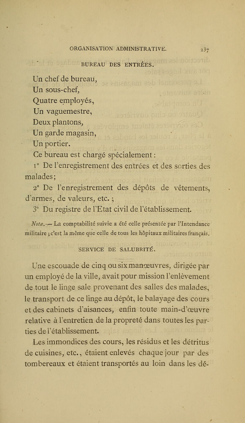 BUREAU DES ENTRÉES. Un chef de bureau. Un sous-chef. Quatre employés, Un vaguemestre, Deux plantons. Un garde magasin, Un portier. Ce bureau est chargé spécialement : 1° De l'enregistrement des entrées et des sorties des malades; 2° De Tenregistrement des dépôts de vêtements, d'armes, de valeurs, etc. -, 3° Du registre de l'Etat civil de l'établissement. Nota.-'— La comptabilité suivie a été celle présentée par l'Intendance militaire ; c'est la même que celle de tous les hôpitaux militaires français. SERVICE DE SALUBRITÉ. Une escouade de cinq ou six manœuvres, dirigée par un employé de la ville, avait pour mission l'enlèvement de tout le linge sale provenant des salles des malades, le transport de ce linge au dépôt, le balayage des cours et des cabinets d'aisances, enfin toute main-d'œuvre relative à l'entretien de la propreté dans toutes les par- ties de l'établissement. Les immondices des cours, les résidus et les détritus de cuisines, etc., étaient enlevés chaque jour par des tombereaux et étaient transportés au loin dans les dé-