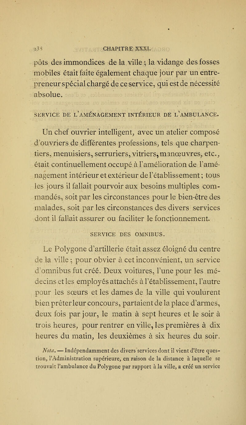 pots des immondices de la ville -, la vidange des fosses mobiles était faite également chaque jour par un entre- preneur spécial chargé de ce service, qui est de nécessité absolue. SERVICE DE l'aménagement INTÉRIEUR DE l'AMBULANCE. Un chef ouvrier intelligent^ avec un atelier composé d'ouvriers de différentes professions^ tels que charpen- tiers, menuisiers, serruriers, vitriers,manœuvres, etc., était continuellement occupé à Tamélioration de Tamé- nagement intérieur et extérieur de rétablissement ; tous les jours il fallait pourvoir aux besoins multiples com- mandés, soit par les circonstances pour le bien-être des malades, soit par les circonstances des divers services dont il fallait assurer ou faciliter le fonctionnement. SERVICE DES OMNIBUS. Le Polygone d'artillerie était assez éloigné du centre de la ville -, pour obvier à cet inconvénient, un service d'omnibus fut créé. Deux voitures, l'une pour les mé- decins et les employés attachés à l'établissement, l'autre pour les sœurs et les dames de la ville qui voulurent bien prêter leur concours, partaient de la place d'armes, deux fois par jour, le matin à sept heures et le soir à trois heures, pour rentrer en ville, les premières à dix heures du matin, les deuxièmes à six heures du soir. Nota. —Indépendamment des divers services dont il vient d'être ques- tion, l'Administration supérieure, en raison de la distance à laquelle se trouvait l'ambulance du Polygone par rapport à la ville, a créé un service