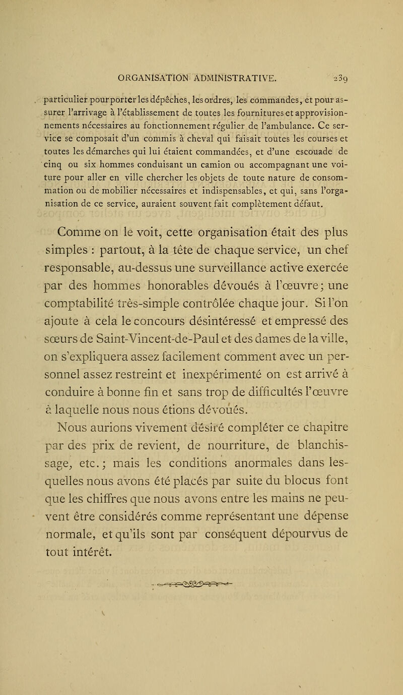 particulier pourporter les dépêches, les ordres, les commandes, et pour as- surer l'arrivage à l'établissement de toutes les fournitures et approvision- nements nécessaires au fonctionnement régulier de l'ambulance. Ce ser- vice se composait d'un commis à cheval qui faisait toutes les courses et toutes les démarches qui lui étaient commandées, et d'une escouade de cinq ou six hommes conduisant un camion ou accompagnant une voi- ture pour aller en ville chercher les objets de toute nature de consom- mation ou de mobilier nécessaires et indispensables, et qui, sans l'orga- nisation de ce service, auraient souvent fait complètement défaut. Comme on le voit, cette organisation était des plus simples : partout, à la tête de chaque service, un chef responsable, au-dessus une surveillance active exercée par des hommes honorables dévoués à l'œuvre; une comptabilité très-simple contrôlée chaque jour. Si l'on ajoute à cela le concours désintéressé et empressé des sœurs de Saint-Vincent-de-Paul et des dames de la ville, on s'expliquera assez facilement comment avec un per- sonnel assez restreint et inexpérimenté on est arrivé à conduire à bonne fin et sans trop de difficultés l'œuvre à laquelle nous nous étions dévoués. Nous aurions vivement désiré compléter ce chapitre par des prix de revient^ de nourriture, de blanchis- sage^ etc.; mais les conditions anormales dans les- quelles nous avons été placés par suite du blocus font que les chiffres que nous avons entre les mains ne peu- vent être considérés comme représentant une dépense normale, et qu'ils sont par conséquent dépourvus de tout intérêt.