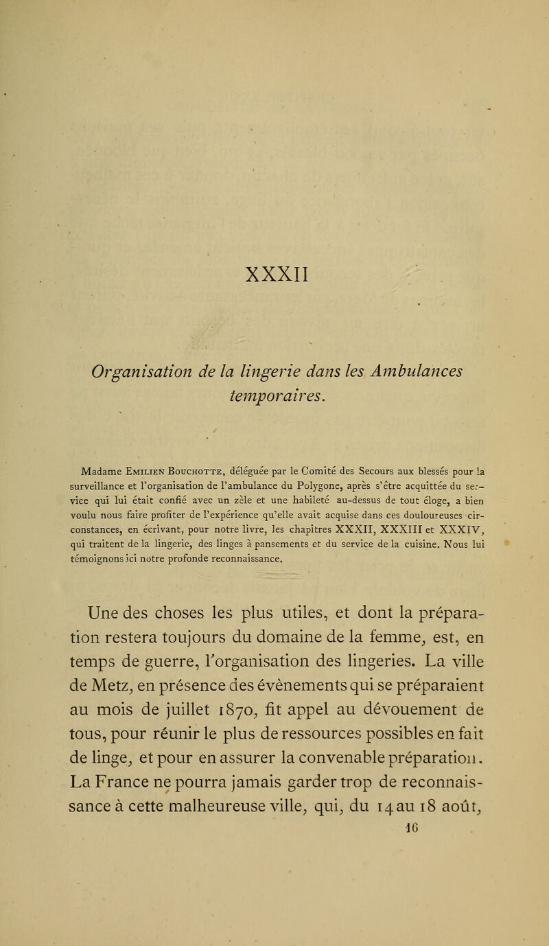 XXXII Organisation de la lingerie dans les Ambulances temporaires. Madame Emilien Bouchotte, déléguée par le Comité des Secours aux blessés pour la surveillance et l'organisation de l'ambulance du Polygone, après s'être acquittée du ser- vice qui lui était confié avec un zèle et une habileté au-dessus de tout éloge, a bien voulu nous faire profiter de l'expérience qu'elle avait acquise dans ces douloureuses cir- constances, en écrivant, pour notre livre, les chapitres XXXII, XXXIII et XXXIV^ qui traitent de la lingerie, des linges à pansements et du service de la cuisine. Nous lui témoignons ici notre profonde reconnaissance. Une des choses les plus utiles, et dont la prépara- tion restera toujours du domaine de la femme^ est, en temps de guerre, rorganisation des lingeries. La ville de Metz^ en présence des événements qui se préparaient au mois de juillet 1870^ fit appel au dévouement de tous, pour réunir le plus de ressources possibles en fait de linge^ et pour en assurer la convenable préparation. La France ne pourra jamais garder trop de reconnais- sance à cette malheureuse ville, qui, du 14au 18 août, 46