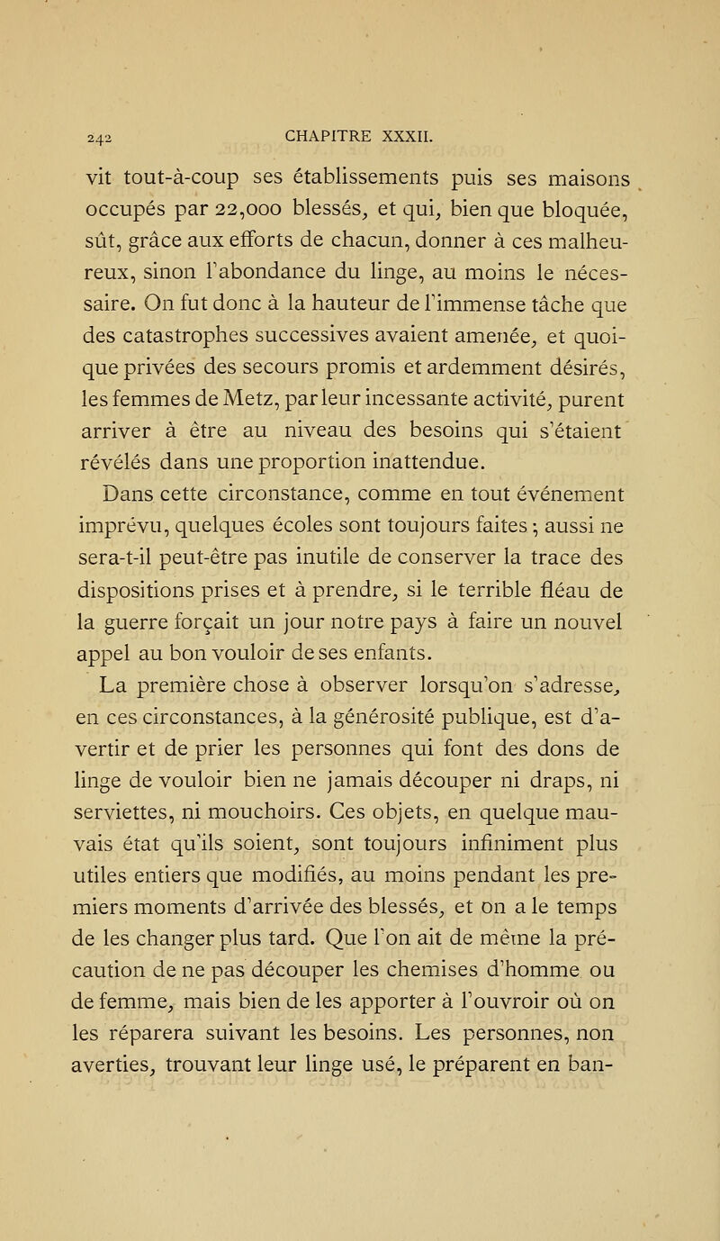 vit tout-à-coup ses établissements puis ses maisons occupés par 22,000 blessés, et qui, bien que bloquée, sût, grâce aux efforts de chacun, donner à ces malheu- reux, sinon Fabondance du linge, au moins le néces- saire. On fut donc à la hauteur de Fimmense tâche que des catastrophes successives avaient amenée, et quoi- que privées des secours promis et ardemment désirés, les femmes de Metz, parleur incessante activité, purent arriver à être au niveau des besoins qui s'étaient révélés dans une proportion inattendue. Dans cette circonstance, comme en tout événement imprévu, quelques écoles sont toujours faites -, aussi ne sera-t-il peut-être pas inutile de conserver la trace des dispositions prises et à prendre, si le terrible fléau de la guerre forçait un jour notre pays à faire un nouvel appel au bon vouloir de ses enfants. La première chose à observer lorsqu'on s'adresse^ en ces circonstances, à la générosité publique, est d'a- vertir et de prier les personnes qui font des dons de linge de vouloir bien ne jamais découper ni draps, ni serviettes, ni mouchoirs. Ces objets, en quelque mau- vais état qu'ils soient, sont toujours infiniment plus utiles entiers que modifiés, au moins pendant les pre- miers moments d'arrivée des blessés, et on a le temps de les changer plus tard. Que l'on ait de même la pré- caution de ne pas découper les chemises d'homme ou de femme, mais bien de les apporter à Fouvroir où on les réparera suivant les besoins. Les personnes, non averties, trouvant leur linge usé, le préparent en ban-