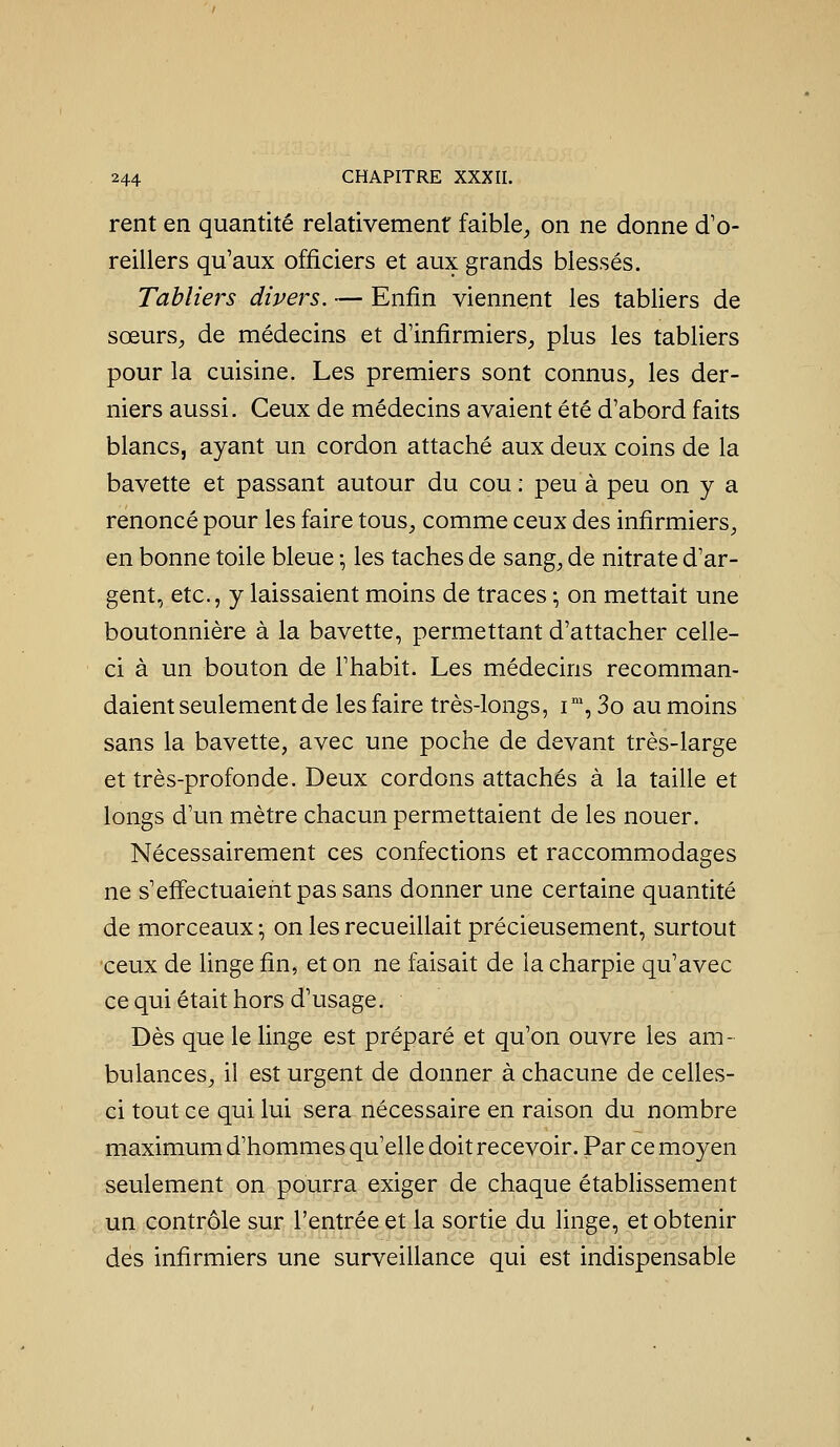 rent en quantité relativement faible^ on ne donne d'o- reillers qu'aux officiers et aux grands blessés. Tabliers divers. — Enfin viennent les tabliers de sœurS;, de médecins et d'infirmiers, plus les tabliers pour la cuisine. Les premiers sont connus, les der- niers aussi. Ceux de médecins avaient été d'abord faits blancs, ayant un cordon attaché aux deux coins de la bavette et passant autour du cou : peu à peu on y a renoncé pour les faire tous, comme ceux des infirmiers, en bonne toile bleue -, les taches de sang, de nitrate d'ar- gent, etc., y laissaient moins de traces ; on mettait une boutonnière à la bavette, permettant d'attacher celle- ci à un bouton de l'habit. Les médecins recomman- daient seulement de les faire très-longs, i, 3o au moins sans la bavette, avec une poche de devant très-large et très-profonde. Deux cordons attachés à la taille et longs d'un mètre chacun permettaient de les nouer. Nécessairement ces confections et raccommodages ne s'effectuaient pas sans donner une certaine quantité de morceaux-, on les recueillait précieusement, surtout ceux de linge fin, et on ne faisait de la charpie qu'avec ce qui était hors d'usage. Dès que le linge est préparé et qu'on ouvre les am- bulances, il est urgent de donner à chacune de celles- ci tout ce qui lui sera nécessaire en raison du nombre maximum d'hommes qu'elle doit recevoir. Par ce moyen seulement on pourra exiger de chaque établissement un contrôle sur l'entrée et la sortie du linge, et obtenir des infirmiers une surveillance qui est indispensable