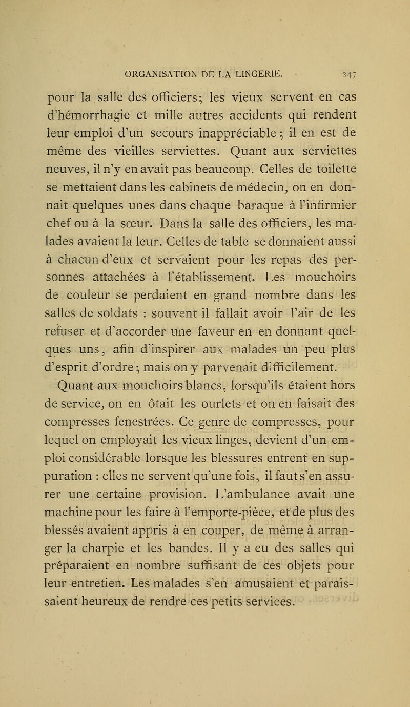 pour la salle des officiers; les vieux servent en cas d'hémorrhagie et mille autres accidents qui rendent leur emploi d'un secours inappréciable ; il en est de même des vieilles serviettes. Quant aux serviettes neuves^, il n'y en avait pas beaucoup. Celles de toilette se mettaient dans les cabinets de médecin, on en don- nait quelques unes dans chaque baraque à Tinfirmier chef ou à la sœur. Dans la salle des officiers, les ma- lades avaient la leur. Celles de table se donnaient aussi à chacun d'eux et servaient pour les repas des per- sonnes attachées à rétablissement. Les mouchoirs de coLileur se perdaient en grand nombre dans les salles de soldats : souvent il fallait avoir Tair de les refuser et d'accorder une faveur en en donnant quel- ques uns, afin d'inspirer aux malades un peu plus d'esprit d'ordre-, mais on y parvenait difficilement. Quant aux mouchoirs blancs, lorsqu'ils étaient hors de service, on en ôtait les ourlets et on en faisait des compresses fenestrées. Ce genre de compresses, pour lequel on employait les vieux linges, devient d'un em- ploi considérable lorsque les blessures entrent en sup- puration : elles ne servent qu'une fois, il faut s'en assu- rer une certaine provision. L'ambulance avait une machine pour les faire à F emporte-pièce, et de plus des blessés avaient appris à en couper, de même à arran- ger la charpie et les bandes. Il y a eu des salles qui préparaient en nombre suffisant de ces objets pour leur entretien. Les malades s'en amusaient et parais- saient heureux de rendre ces petits services.