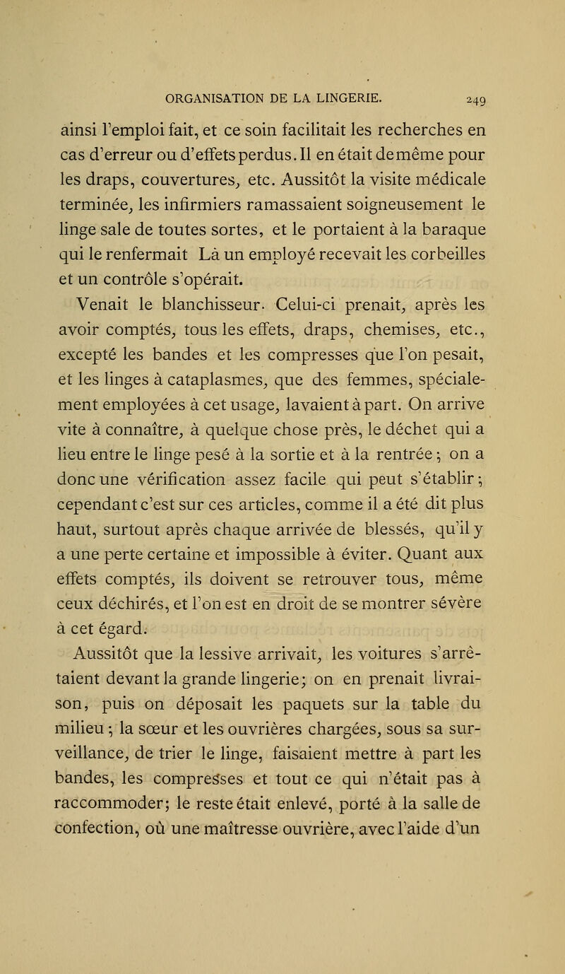 ainsi l'emploi fait, et ce soin facilitait les recherches en cas d'erreur ou d'effets perdus. Il en était de même pour les draps, couvertures^ etc. Aussitôt la visite médicale terminée, les infirmiers ramassaient soigneusement le linge sale de toutes sortes, et le portaient à la baraque qui le renfermait Là un employé recevait les corbeilles et un contrôle s'opérait. Venait le blanchisseur- Celui-ci prenait, après les avoir comptés, tous les effets, draps, chemises, etc., excepté les bandes et les compresses que l'on pesait, et les linges à cataplasmes, que des femmes, spéciale- ment employées à cet usage, lavaient à part. On arrive vite à connaître, à quelque chose près, le déchet qui a lieu entre le linge pesé à la sortie et à la rentrée -, on a donc une vérification assez facile qui peut s'établir; cependant c'est sur ces articles, comme il a été dit plus haut, surtout après chaque arrivée de blessés, qu'il y a une perte certaine et impossible à éviter. Quant aux effets comptés, ils doivent se retrouver tous, même ceux déchirés, et l'on est en droit de se montrer sévère à cet égard. Aussitôt que la lessive arrivait, les voitures s'arrê- taient devant la grande lingerie; on en prenait livrai- son, puis on déposait les paquets sur la table du milieu ; la sœur et les ouvrières chargées, sous sa sur- veillance, de trier le linge, faisaient mettre à part les bandes, les compresses et tout ce qui n'était pas à raccommoder; le reste était enlevé, porté à la salle de confection, où une maîtresse ouvrière, avec l'aide d'un
