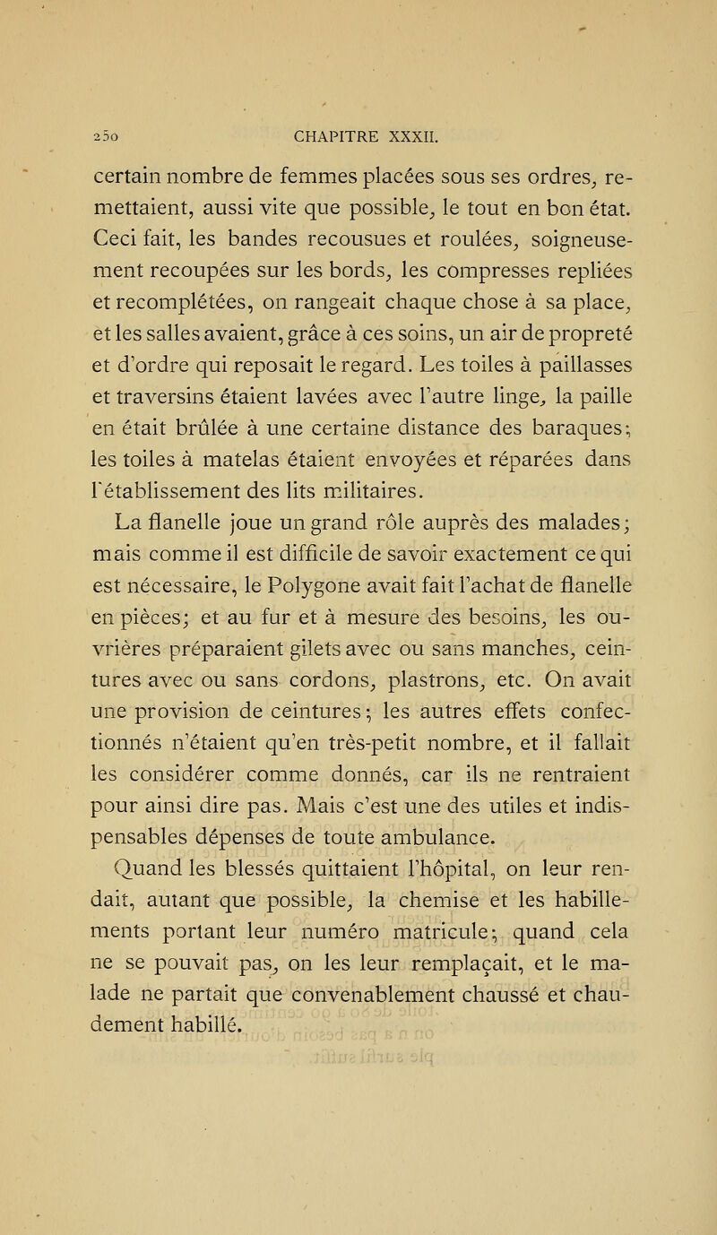 certain nombre de femmes placées sous ses ordres^ re- mettaient, aussi vite que possible^, le tout en bon état. Ceci fait, les bandes recousues et roulées^ soigneuse- ment recoupées sur les bords^ les compresses repliées et recomplétées, on rangeait chaque chose à sa place^ et les salles avaient, grâce à ces soins, un air de propreté et d'ordre qui reposait le regard. Les toiles à paillasses et traversins étaient lavées avec Tautre linge^ la paille en était brûlée à une certaine distance des baraques-, les toiles à matelas étaient envoyées et réparées dans rétablissement des lits militaires. La flanelle joue un grand rôle auprès des malades; mais comme il est difficile de savoir exactement ce qui est nécessaire, le Polygone avait fait l'achat de flanelle en pièces; et au fur et à mesure des besoinS;, les ou- vrières préparaient gilets avec ou sans manches^ cein- tures avec ou sans cordons, plastrons, etc. On avait une provision de ceintures ^ les autres effets confec- tionnés n'étaient qu'en très-petit nombre, et il fallait les considérer comme donnés, car ils ne rentraient pour ainsi dire pas. Mais c'est une des utiles et indis- pensables dépenses de toute ambulance. Quand les blessés quittaient l'hôpital, on leur ren- dait, autant que possible, la chemise et les habille- ments portant leur numéro matricule-, quand cela ne se pouvait pas, on les leur remplaçait, et le ma- lade ne partait que convenablement chaussé et chau- dement habillé.