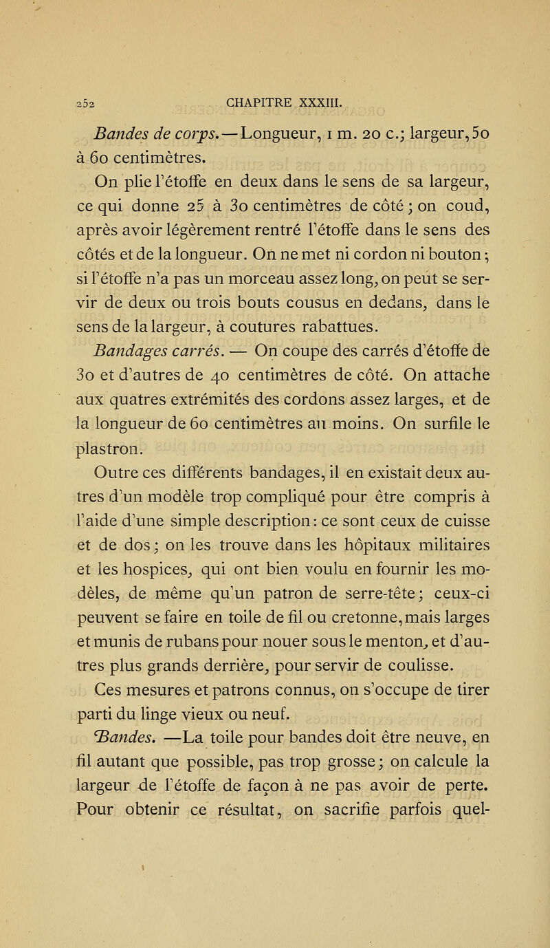 Bandes de corps. — Longueur, i m. 20 c; largeur,5o à 60 centimètres. On plie Fétoife en deux dans le sens de sa largeur, ce qui donne 25 à 3o centimètres de côté ; on coud, après avoir légèrement rentré Fétoffe dans le sens des côtés et de la longueur. On ne met ni cordon ni bouton \ si Fétoffe n'a pas un morceau assez long^ on peut se ser- vir de deux ou trois bouts cousus en dedans, dans le sens de la largeur, à coutures rabattues. Bandages carrés. — On coupe des carrés d'étofïe de 3o et d'autres de 40 centimètres de côté. On attache aux quatres extrémités des cordons assez larges, et de la longueur de 60 centimètres au moins. On surfile le plastron. Outre ces différents bandages, il en existait deux au- tres d'un modèle trop compliqué pour être compris à Faide d'une simple description: ce sont ceux de cuisse et de dos ; on les trouve dans les hôpitaux militaires et les hospices, qui ont bien voulu en fournir les mo- dèles, de même qu'un patron de serre-tête; ceux-ci peuvent se faire en toile de fil ou cretonne, mais larges et munis de rubans pour nouer sous le menton^ et d'au- tres plus grands derrière, pour servir de coulisse. Ces mesures et patrons connus, on s'occupe de tirer parti du linge vieux ou neuf. Mandes. —La toile pour bandes doit être neuve, en fil autant que possible, pas trop grosse ; on calcule la largeur de Fétoffe de façon à ne pas avoir de perte. Pour obtenir ce résultat, on sacrifie parfois quel-