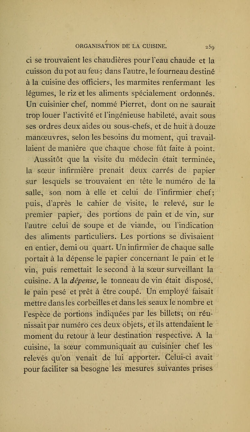 ci se trouvaient les chaudières pour Teau chaude et la cuisson du pot au feu; dans l'autre, le fourneau destiné à la cuisine des officiers, les marmites renfermant les légumes, le riz et les aliments spécialement ordonnés. Un cuisinier chef^ nommé Pierret, dont on ne saurait trop louer Factivité et l'ingénieuse habileté, avait sous ses ordres deux aides ou sous-chefs, et de huit à douze manœuvres, selon les besoins du moment, qui travail- laient de manière que chaque chose fût faite à point. Aussitôt que la visite du médecin était terminée, la sœur infirmière prenait deux carrés de papier sur lesquels se trouvaient en tête le numéro de la salle, son nom à elle et celui de l'infirmier chef; puis, d'après le cahier de visite, le relevé, sur le premier papier^ des portions de pain et de vin, sur l'autre celui de soupe et de viande, ou l'indication des aliments particuliers. Les portions se divisaient en entier, demi ou quart. Un infirmier de chaque salle portait à la dépense le papier concernant le pain et le vin, puis remettait le second à la sœur surveillant la cuisine. A la dépense, le tonneau de vin était disposé, le pain pesé et prêt à être coupé. Un employé faisait mettre dans les corbeilles et dans les seaux le nombre et l'espèce de portions indiquées par les billets; on réu- nissait par numéro ces deux objets, et ils attendaient le moment du retour à leur destination respective. A la cuisine, la sœur communiquait au cuisinier chef les relevés qu'on venait de lui apporter. Celui-ci avait pour faciliter sa besogne les mesures suivantes prises
