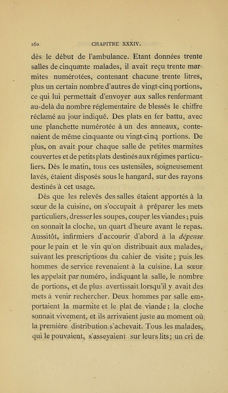 dès le début de rambulance. Etant données trente salles de cinquante malades, il avait reçu trente mar- mites numérotées, contenant chacune trente litres, plus un certain nombre d'autres de vingt-cinq portions, ce qui lui permettait d'envoyer aux salles renfermant au-delà du nombre réglementaire de blessés le chiffre réclamé au jour indiqué. Des plats en fer battu, avec une planchette numérotée à un des anneaux_> conte- naient de même cinquante ou vingt-cinq portions. De plus, on avait pour chaque salle de petites marmites couvertes et de petits plats destinés aux régimes particu- liers. Dès le matin, tous ces ustensiles, soigneusement lavés, étaient disposés sous le hangard, sur des rayons destinés a cet usage. Dès que les relevés des salles étaient apportés à la sœur de la cuisine, on s'occupait à préparer les mets particuliers, dresser les soupes, couper les viandes -, puis on sonnait la cloche, un quart d'heure avant le repas. Aussitôt, infirmiers d'accourir d'abord à la dépense pour le pain et le vin qu'on distribuait aux malades, suivant les prescriptions du cahier de visite; puis.les hommes de service revenaient à la cuisine. La sœur les appelait par numéro, indiquant la salle, le nombre de portions, et de plus avertissait lorsqu'il y avait des mets à venir rechercher. Deux hommes par salle em- portaient la marmite et le plat de viande ; la cloche sonnait vivement, et ils arrivaient juste au moment où la première distribution s'achevait. Tous les malades, qui le pouvaient, s'asseyaient sur leurs lits; un cri de