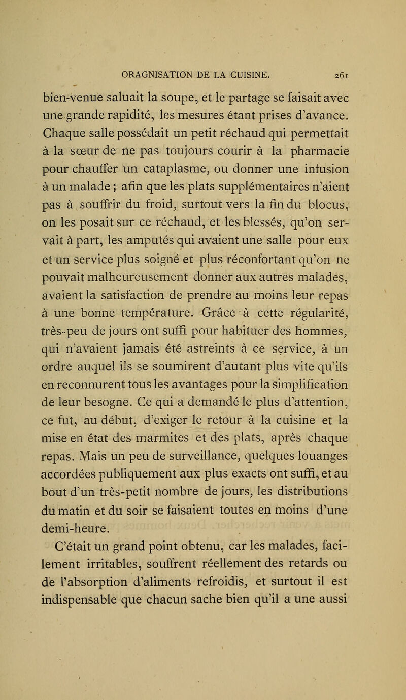 bien-venue saluait la soupe, et le partage se faisait avec une grande rapidité, les mesures étant prises d'avance. Chaque salle possédait un petit réchaud qui permettait à la sœur de ne pas toujours courir à la pharmacie pour chauifer un cataplasme, ou donner une infusion à un malade ; afin que les plats supplémentaires n'aient pas à soutîrir du froid, surtout vers la fin du blocus, on les posait sur ce réchaud, et les blessés, qu'on ser- vait à part, les amputés qui avaient une salle pour eux et un service plus soigné et plus réconfortant qu'on ne pouvait malheureusement donner aux autres malades, avaient la satisfaction de prendre au moins leur repas à une bonne température. Grâce à cette régularité, très-peu de jours ont suffi pour habituer des hommes, qui n'avaient jamais été astreints à ce service, à un ordre auquel ils se soumirent d'autant plus vite qu'ils en reconnurent tous les avantages pour la simplification de leur besogne. Ce qui a demandé le plus d'attention, ce fut, au début, d'exiger le retour à la cuisine et la mise en état des marmites et des plats, après chaque repas. Mais un peu de surveillance, quelques louanges accordées pubUquement aux plus exacts ont suffi, et au bout d'un très-petit nombre de jours, les distributions du matin et du soir se faisaient toutes en moins d'une demi-heure. C'était un grand point obtenu, car les malades, faci- lement irritables, souffrent réellement des retards ou de l'absorpfion d'aliments refroidis, et surtout il est indispensable que chacun sache bien qu'il a une aussi