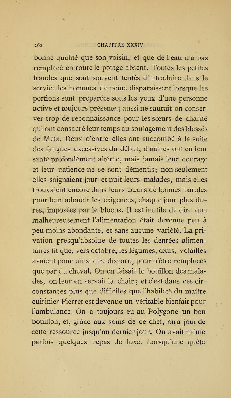 bonne qualité que son voisin^ et que de l'eau n'a pas remplacé en route le potage absent. Toutes les petites fraudes que sont souvent tentés d'introduire dans le service les hommes de peine disparaissent lorsque les portions sont préparées sous les yeux d'une personne active et toujours présente ^ aussi ne saurait-on conser- ver trop de reconnaissance pour les sœurs de charité qui ont consacré leur temps au soulagement des blessés de Metz. Deux d'entre elles ont succombé à la suite des fatigues excessives du début, d'autres ont eu leur santé profondément altérée, mais jamais leur courage et leur Datience ne se sont démentis-, non-seulement elles soignaient jour et nuit leurs malades, mais elles trouvaient encore dans leurs cœurs de bonnes paroles pour leur adoucir les exigences, chaque jour plus du- res, imposées par le blocus. Il est inutile de dire que malheureusement l'alimentation était devenue peu à peu moins abondante, et sans aucune variété. La pri- vation presqu'absolue de toutes les denrées alimen- taires fit que, vers octobre, les légumes, œufs, volailles avaient pour ainsi dire disparu, pour n'être remplacés que par du cheval. On en faisait le bouillon des mala- des, on leur en servait la chair ; et c'est dans ces cir- constances plus que difficiles que l'habileté du maître cuisinier Pierret est devenue un véritable bienfait pour l'ambulance. On a toujours eu au Polygone un bon bouillon, et, grâce aux soins de ce chef, on a joui de cette ressource jusqu'au dernier jour. On avait même parfois quelques repas de luxe. Lorsqu'une quête